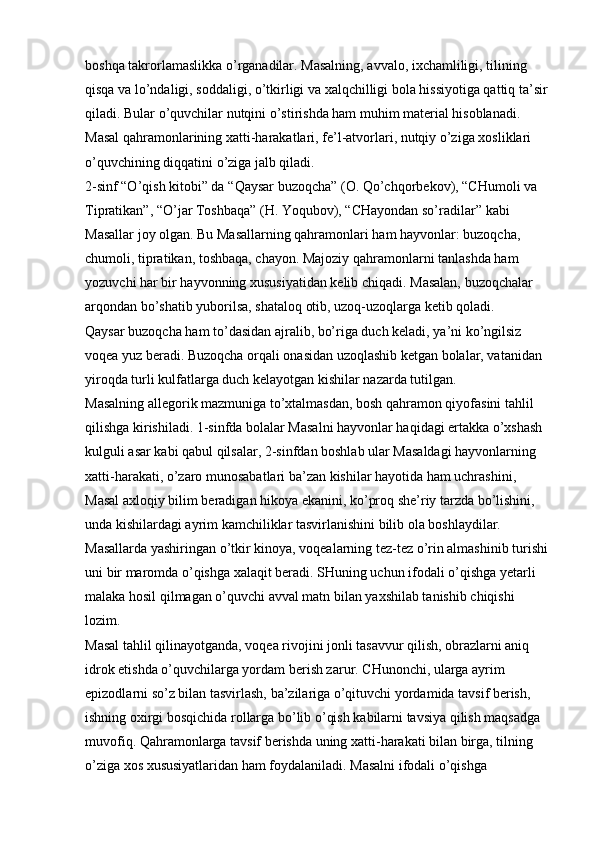 boshqa takrorlamaslikka o’rganadilar. Masalning, avvalo, ixchamliligi, tilining 
qisqa va lo’ndaligi, soddaligi, o’tkirligi va xalqchilligi bola hissiyotiga qattiq ta’sir 
qiladi. Bular o’quvchilar nutqini o’stirishda ham muhim material hisoblanadi. 
Masal qahramonlarining   xatti-harakatlari, fe’l-atvorlari, nutqiy o’ziga xosliklari 
o’quvchining diqqatini o’ziga jalb qiladi. 
2-sinf “O’qish kitobi” da   “Qaysar buzoqcha” (O. Qo’chqorbekov), “CHumoli va 
Tipratikan”, “O’jar Toshbaqa” (H. Yoqubov), “CHayondan so’radilar”   kabi 
Masallar joy olgan. Bu Masallarning qahramonlari ham hayvonlar: buzoqcha, 
chumoli, tipratikan, toshbaqa, chayon. Majoziy qahramonlarni tanlashda ham 
yozuvchi har bir hayvonning xususiyatidan kelib chiqadi. Masalan, buzoqchalar 
arqondan bo’shatib yuborilsa, shataloq otib, uzoq-uzoqlarga ketib qoladi. 
Qaysar buzoqcha ham to’dasidan ajralib, bo’riga duch keladi, ya’ni ko’ngilsiz 
voqea yuz beradi. Buzoqcha orqali onasidan uzoqlashib ketgan bolalar, vatanidan 
yiroqda turli kulfatlarga duch kelayotgan kishilar nazarda tutilgan. 
Masalning allegorik mazmuniga to’xtalmasdan, bosh qahramon qiyofasini tahlil 
qilishga kirishiladi. 1-sinfda bolalar Masalni hayvonlar haqidagi ertakka o’xshash 
kulguli asar kabi qabul qilsalar, 2-sinfdan boshlab ular Masaldagi hayvonlarning 
xatti-harakati, o’zaro munosabatlari ba’zan kishilar hayotida ham uchrashini, 
Masal axloqiy bilim beradigan hikoya ekanini, ko’proq she’riy tarzda bo’lishini, 
unda kishilardagi ayrim kamchiliklar tasvirlanishini bilib ola boshlaydilar. 
Masallarda yashiringan o’tkir kinoya, voqealarning tez-tez o’rin almashinib turishi 
uni bir maromda o’qishga xalaqit beradi. SHuning uchun ifodali o’qishga yetarli 
malaka hosil qilmagan o’quvchi avval matn bilan yaxshilab tanishib chiqishi 
lozim. 
Masal tahlil qilinayotganda, voqea rivojini jonli tasavvur qilish, obrazlarni aniq 
idrok etishda o’quvchilarga yordam berish zarur. CHunonchi, ularga ayrim 
epizodlarni so’z bilan tasvirlash, ba’zilariga o’qituvchi yordamida tavsif berish, 
ishning oxirgi bosqichida rollarga bo’lib o’qish kabilarni tavsiya qilish maqsadga 
muvofiq. Qahramonlarga tavsif berishda uning xatti-harakati bilan birga, tilning 
o’ziga xos xususiyatlaridan ham foydalaniladi. Masalni ifodali o’qishga  