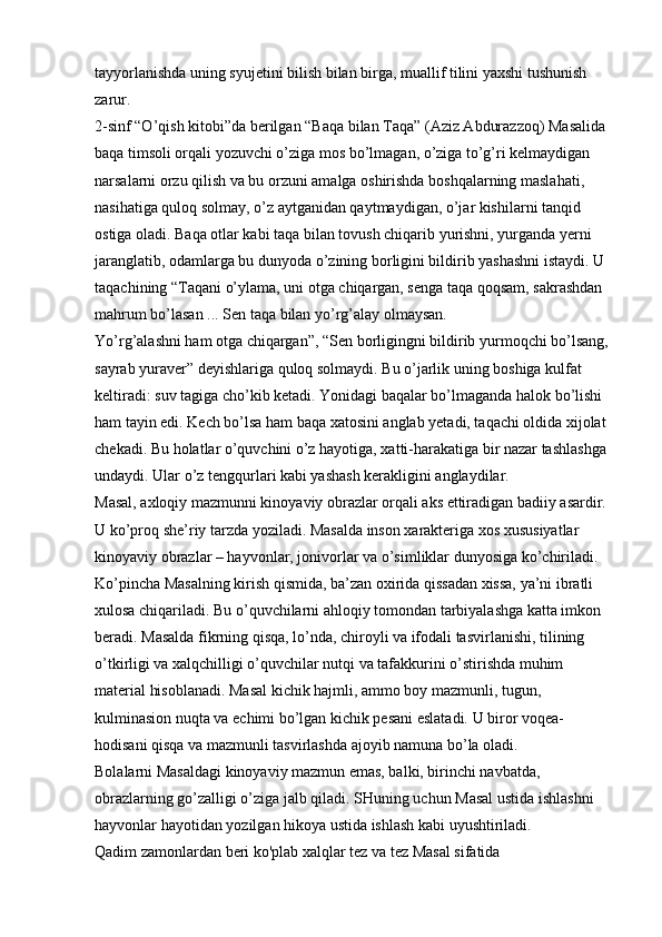 tayyorlanishda uning syujetini bilish bilan birga, muallif tilini yaxshi tushunish 
zarur. 
2-sinf “O’qish kitobi”da   berilgan   “Baqa bilan Taqa”   (Aziz Abdurazzoq) Masalida 
baqa timsoli orqali yozuvchi o’ziga mos bo’lmagan, o’ziga to’g’ri kelmaydigan 
narsalarni orzu qilish va bu orzuni amalga oshirishda boshqalarning maslahati, 
nasihatiga quloq solmay, o’z aytganidan qaytmaydigan, o’jar kishilarni tanqid 
ostiga oladi. Baqa otlar kabi taqa bilan tovush chiqarib yurishni, yurganda yerni 
jaranglatib, odamlarga bu dunyoda o’zining borligini bildirib yashashni istaydi. U 
taqachining   “Taqani o’ylama, uni otga chiqargan, senga taqa qoqsam, sakrashdan 
mahrum bo’lasan ... Sen taqa bilan yo’rg’alay olmaysan. 
Yo’rg’alashni ham otga chiqargan”, “Sen borligingni bildirib yurmoqchi bo’lsang, 
sayrab yuraver”   deyishlariga quloq solmaydi. Bu o’jarlik uning boshiga kulfat 
keltiradi: suv tagiga cho’kib ketadi. Yonidagi baqalar bo’lmaganda halok bo’lishi 
ham tayin edi. Kech bo’lsa ham baqa xatosini anglab yetadi, taqachi oldida xijolat 
chekadi. Bu holatlar o’quvchini o’z hayotiga, xatti-harakatiga bir nazar tashlashga 
undaydi. Ular o’z tengqurlari kabi yashash kerakligini anglaydilar. 
Masal, axloqiy mazmunni kinoyaviy obrazlar orqali aks ettiradigan badiiy asardir. 
U ko’proq she’riy tarzda yoziladi. Masalda inson xarakteriga xos xususiyatlar 
kinoyaviy obrazlar – hayvonlar, jonivorlar va o’simliklar dunyosiga ko’chiriladi. 
Ko’pincha Masalning kirish qismida, ba’zan oxirida qissadan xissa, ya’ni ibratli 
xulosa chiqariladi. Bu o’quvchilarni ahloqiy tomondan tarbiyalashga katta imkon 
beradi. Masalda fikrning qisqa, lo’nda, chiroyli va ifodali tasvirlanishi, tilining 
o’tkirligi va xalqchilligi o’quvchilar nutqi va tafakkurini o’stirishda muhim 
material hisoblanadi. Masal kichik hajmli, ammo boy mazmunli, tugun, 
kulminasion nuqta va echimi bo’lgan kichik pesani eslatadi. U biror voqea-
hodisani qisqa va mazmunli tasvirlashda ajoyib namuna bo’la oladi. 
Bolalarni Masaldagi kinoyaviy mazmun emas, balki, birinchi navbatda, 
obrazlarning go’zalligi o’ziga jalb qiladi. SHuning uchun Masal ustida ishlashni 
hayvonlar hayotidan yozilgan hikoya ustida ishlash kabi uyushtiriladi. 
Qadim zamonlardan beri ko'plab xalqlar tez va tez Masal sifatida  