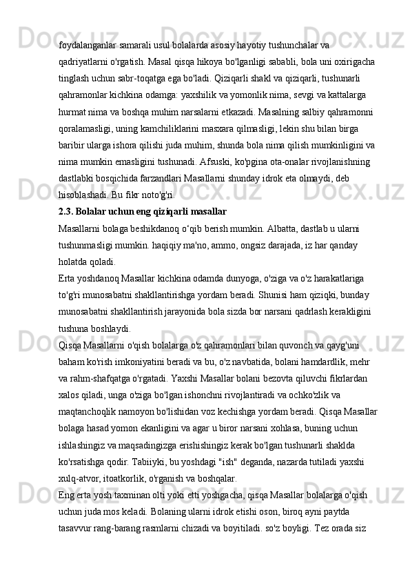 foydalanganlar   samarali usul   bolalarda asosiy hayotiy tushunchalar va 
qadriyatlarni o'rgatish. Masal qisqa hikoya bo'lganligi sababli, bola uni oxirigacha 
tinglash uchun sabr-toqatga ega bo'ladi. Qiziqarli shakl va qiziqarli, tushunarli 
qahramonlar kichkina odamga: yaxshilik va yomonlik nima, sevgi va kattalarga 
hurmat nima va boshqa muhim narsalarni etkazadi. Masalning salbiy qahramonni 
qoralamasligi, uning kamchiliklarini masxara qilmasligi, lekin shu bilan birga 
baribir ularga ishora qilishi juda muhim, shunda bola nima qilish mumkinligini va 
nima mumkin emasligini tushunadi. Afsuski, ko'pgina ota-onalar rivojlanishning 
dastlabki bosqichida farzandlari Masallarni shunday idrok eta olmaydi, deb 
hisoblashadi. Bu fikr noto'g'ri. 
2.3. Bolalar uchun eng qiziqarli masallar  
Masallarni bolaga beshikdanoq o‘qib berish mumkin. Albatta, dastlab u ularni 
tushunmasligi mumkin.   haqiqiy ma'no, ammo, ongsiz darajada, iz har qanday 
holatda qoladi. 
Erta yoshdanoq Masallar kichkina odamda dunyoga, o'ziga va o'z harakatlariga 
to'g'ri munosabatni shakllantirishga yordam beradi. Shunisi ham qiziqki, bunday 
munosabatni shakllantirish jarayonida bola sizda bor narsani qadrlash kerakligini 
tushuna boshlaydi. 
Qisqa Masallarni o'qish bolalarga o'z qahramonlari bilan quvonch va qayg'uni 
baham ko'rish imkoniyatini beradi va bu, o'z navbatida, bolani hamdardlik, mehr 
va rahm-shafqatga o'rgatadi. Yaxshi Masallar bolani bezovta qiluvchi fikrlardan 
xalos qiladi, unga o'ziga bo'lgan ishonchni rivojlantiradi va ochko'zlik va 
maqtanchoqlik namoyon bo'lishidan voz kechishga yordam beradi. Qisqa Masallar 
bolaga hasad yomon ekanligini va agar u biror narsani xohlasa, buning uchun 
ishlashingiz va maqsadingizga erishishingiz kerak bo'lgan tushunarli shaklda 
ko'rsatishga qodir. Tabiiyki, bu yoshdagi "ish" deganda, nazarda tutiladi   yaxshi 
xulq-atvor, itoatkorlik, o'rganish va boshqalar. 
Eng   erta yosh   taxminan olti yoki etti yoshgacha,   qisqa Masallar   bolalarga o'qish 
uchun juda mos keladi. Bolaning ularni idrok etishi oson, biroq ayni paytda 
tasavvur rang-barang rasmlarni chizadi va boyitiladi.   so'z boyligi. Tez orada siz  