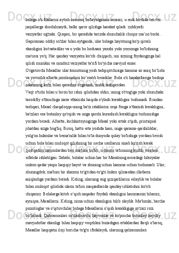 bolaga o'z fikrlarini aytish osonroq bo'layotganini sezasiz, u endi hovlida tez-tez 
janjallarga shoshilmaydi, balki qaror qilishga harakat qiladi.   ziddiyatli 
vaziyatlar   og'zaki. Qisqasi, bir qarashda tarixda shunchalik chuqur ma’no borki... 
Gapiraman   oddiy so'zlar bilan aytganda, ular bolaga hayotning ko'p qirrali 
ekanligini ko'rsatadilar va u yoki bu hodisani yaxshi yoki yomonga bo'lishning 
ma'nosi yo'q. Har qanday vaziyatni ko'rib chiqqach, uni sizning foydangizga hal 
qilish mumkin va umidsiz vaziyatlar ta'rifi bo'yicha mavjud emas. 
O'rgatuvchi Masallar   ular koinotning yosh tadqiqotchisiga hamma sir aniq bo‘lishi 
va yovuzlik albatta jazolanishini ko‘rsatib beradilar. Bola o'z harakatlariga boshqa 
odamning ko'zi bilan qarashni o'rganadi, xuddi tashqaridan. 
Vaqt o'tishi bilan u biron bir ishni qilishdan oldin, uning o'rtog'iga yoki shunchaki 
tasodifiy o'tkinchiga zarar etkazishi haqida o'ylash kerakligini tushunadi. Bundan 
tashqari, Masal chaqaloqqa uning ba'zi istaklarini orqa fonga o'tkazish kerakligini, 
ba'zilari esa butunlay qo'rqish va unga qarshi kurashish kerakligini tushunishga 
yordam beradi. Albatta, kichkintoyingizga Masal yoki ertak o'qish, printsipial 
jihatdan sizga bog'liq. Biroq, hatto erta yoshda ham, unga qarama-qarshiliklar, 
yolg'on hukmlar va bema'nilik bilan to'la dunyoda qulay bo'lishiga yordam berish 
uchun bola bilan muloqot qilishning bir necha usullarini sinab ko'rish kerak. 
Ijod qadim zamonlardan beri ma'lum bo'lib, u doimo ta'limning kuchli vositasi 
sifatida ishlatilgan. Sababi, bolalar uchun har bir Masalning asosidagi hikoyalar 
imkon qadar yaqin   haqiqiy hayot   va shuning uchun hamma uchun tushunarli. Ular,
shuningdek, ma'lum bir shaxsni to'g'ridan-to'g'ri hukm qilmasdan illatlarni 
aniqlashga yordam beradi. Keling, ularning eng qiziqarlilarini eslaylik va bolalar 
bilan muloqot qilishda ularni ta'lim maqsadlarida qanday ishlatishni ko'rib 
chiqamiz. Bolalarga kitob o‘qish naqadar foydali ekanligini hammamiz bilamiz, 
ayniqsa, Masallarni. Keling, nima uchun ekanligini bilib olaylik. Ma'lumki, barcha 
psixologlar va o'qituvchilar bolaga Masallarni o'qish kerakligiga so'zsiz rozi 
bo'lishadi. Qahramonlari so'zlashuvchi hayvonlar va ko'pincha butunlay xayoliy 
mavjudotlar ekanligi bilan haqiqiy voqelikni buzadigan ertaklardan farqli o'laroq, 
Masallar haqiqatni iloji boricha to'g'ri ifodalaydi, ularning qahramonlari