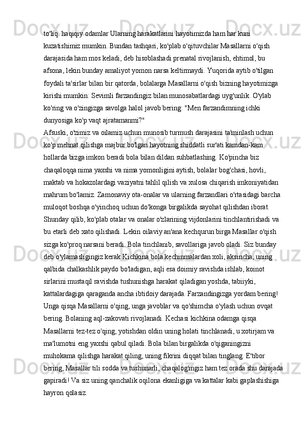 to'liq.   haqiqiy odamlar   Ularning harakatlarini hayotimizda ham har kuni 
kuzatishimiz mumkin. Bundan tashqari, ko'plab o'qituvchilar Masallarni o'qish 
darajasida ham mos keladi, deb hisoblashadi   prenatal rivojlanish, ehtimol, bu 
afsona, lekin bunday amaliyot yomon narsa keltirmaydi. Yuqorida aytib o'tilgan 
foydali ta'sirlar bilan bir qatorda, bolalarga Masallarni o'qish bizning hayotimizga 
kirishi mumkin: Sevimli farzandingiz bilan munosabatlardagi uyg'unlik. O'ylab 
ko'ring va o'zingizga savolga halol javob bering: "Men farzandimning ichki 
dunyosiga ko'p vaqt ajratamanmi?" 
Afsuski, o'zimiz va oilamiz uchun munosib turmush darajasini ta'minlash uchun 
ko'p mehnat qilishga majbur bo'lgan hayotning shiddatli sur'ati kamdan-kam 
hollarda bizga imkon beradi bola bilan dildan suhbatlashing. Ko'pincha biz 
chaqaloqqa nima yaxshi va nima yomonligini aytish, bolalar bog'chasi, hovli, 
maktab va hokazolardagi vaziyatni tahlil qilish va xulosa chiqarish imkoniyatidan 
mahrum bo'lamiz. Zamonaviy ota-onalar va ularning farzandlari o'rtasidagi barcha 
muloqot boshqa o'yinchoq uchun do'konga birgalikda sayohat qilishdan iborat. 
Shunday qilib, ko'plab otalar va onalar o'zlarining vijdonlarini tinchlantirishadi va 
bu etarli deb xato qilishadi. Lekin   oilaviy an'ana   kechqurun birga Masallar o'qish 
sizga ko'proq narsani beradi. Bola tinchlanib, savollariga javob oladi. Siz bunday 
deb o'ylamasligingiz kerak   Kichkina bola   kechinmalardan xoli, aksincha, uning 
qalbida chalkashlik paydo bo'ladigan, aqli esa doimiy ravishda ishlab, koinot 
sirlarini mustaqil ravishda tushunishga harakat qiladigan yoshda, tabiiyki, 
kattalardagiga qaraganda ancha ibtidoiy darajada. Farzandingizga yordam bering! 
Unga qisqa Masallarni o'qing, unga javoblar va qo'shimcha o'ylash uchun ovqat 
bering. Bolaning aql-zakovati rivojlanadi. Kechasi kichkina odamga qisqa 
Masallarni tez-tez o'qing, yotishdan oldin uning holati tinchlanadi, u xotirjam va 
ma'lumotni eng yaxshi qabul qiladi. Bola bilan birgalikda o'qiganingizni 
muhokama qilishga harakat qiling, uning fikrini diqqat bilan tinglang. E'tibor 
bering, Masallar tili sodda va tushunarli, chaqalog'ingiz ham tez orada shu darajada
gapiradi! Va siz uning qanchalik oqilona ekanligiga va kattalar kabi gaplashishiga 
hayron qolasiz.  