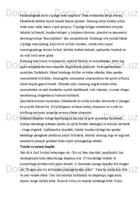 Farzandingizda kitob o'qishga mehr uyg'otish. Yana ertaklardan farqli o'laroq, 
Masallarda kattalar hayoti haqida hikoya qilinadi. Shuning uchun bolalar uchun 
ertak emas, balki ularni o'qish qiziqroq. O'qishga bo'lgan muhabbatni ortiqcha 
baholab bo'lmaydi, bundan tashqari, u bolalarni televizor, planshet va zamonaviy 
davrning boshqa "kamchiliklari" dan uzoqlashtiradi. Bolalarga erta yoshda Masal 
o'qishga vaqt ajrating, keyin kech bo'lishi mumkin, chunki bola yuqori 
texnologiyalarga duchor bo'ladi, kitoblar tashlab ketiladi, qadriyatlar buziladi va 
siz endi hech narsa qilma. 
Bolaning tasavvurini rivojlantirish, analitik fikrlash va vaziyatlardan, hatto eng 
qiyin vaziyatlardan ham munosib chiqib ketish qobiliyati. Bosh qahramonlar 
misolidan foydalanib, Masal bolalarga do'stlar va keksa odamlar bilan qanday 
munosabatda bo'lishlari, shuningdek, munozarali muammolarni hal qilish yo'llarini
izlash haqida gapirib beradi. Shunday qilib, bolaning ongida bolalar bilan 
munosabatlar va xatti-harakatlar modeli shakllanadi.   turli odamlar, u ruxsat etilgan 
narsalarning chegaralarini tushuna boshlaydi. 
Qanchalik arzimas tuyulmasin, Masallarda bir necha avlodlar davomida to‘plangan
ko‘p asrlik hikmat bor. Ko'pchiligimiz so'zlarni tanlay olmaymiz va u yoki bu 
ta'rifning ma'nosini qisqacha va aniq etkaza olmaymiz. 
Hikmatli Masallar bolaga hayotning asl ma'nosi va qadr-qimmatini ko'rsatadi, 
boshqa odamlarga nisbatan yaxshi ish qilish foydali ekanligini va birinchi navbatda
- o'ziga o'rgatadi. Ajablanarlisi shundaki, bolalar bunday idrokga har qanday 
kattalarga qaraganda yaxshiroq moyil bo'lishadi, ehtimol ularning ongi va ongi hali
zamonaviy jamiyat g'oyalari bilan tiqilib qolmaganligi sababli. 
Yaxshi va yomon haqida  
Ikki do'st cho'l bo'ylab ketayotgan edi. Olis yo‘ldan charchab, janjallashib, biri 
shoshqaloqlik bilan ikkinchisiga shapaloq urdi. O‘rtoq dardga chidadi va 
jinoyatchiga javoban hech narsa demadi. U shunchaki qumga shunday deb yozgan 
edi: "Bugun men bir do'stimdan yuzimga tarsaki oldim". Yana bir necha kun o'tdi 
va ular vohada edilar. Ular cho'milishni boshlashdi va shapaloqni olgan kishi 
deyarli suvga cho'kib ketdi. Birinchi o'rtoq o'z vaqtida yordamga keldi. Keyin  