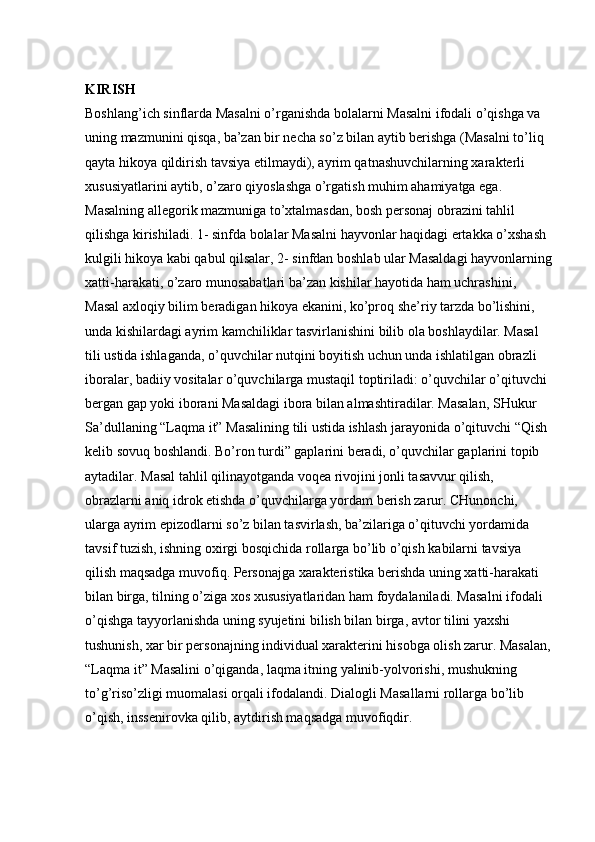 KIRISH  
Boshlang’ich sinflarda Masalni o’rganishda bolalarni Masalni ifodali o’qishga va 
uning mazmunini qisqa, ba’zan bir necha so’z bilan aytib berishga (Masalni to’liq 
qayta hikoya qildirish tavsiya etilmaydi), ayrim qatnashuvchilarning xarakterli 
xususiyatlarini aytib, o’zaro qiyoslashga o’rgatish muhim ahamiyatga ega. 
Masalning allegorik mazmuniga to’xtalmasdan, bosh personaj obrazini tahlil 
qilishga kirishiladi. 1- sinfda bolalar Masalni hayvonlar haqidagi ertakka o’xshash 
kulgili hikoya kabi qabul qilsalar, 2- sinfdan boshlab ular Masaldagi hayvonlarning
xatti-harakati, o’zaro munosabatlari ba’zan kishilar hayotida ham uchrashini, 
Masal axloqiy   bilim beradigan hikoya ekanini, ko’proq she’riy tarzda bo’lishini, 
unda kishilardagi ayrim kamchiliklar tasvirlanishini bilib ola boshlaydilar. Masal 
tili ustida ishlaganda, o’quvchilar nutqini boyitish uchun unda ishlatilgan obrazli 
iboralar, badiiy vositalar o’quvchilarga mustaqil toptiriladi: o’quvchilar o’qituvchi 
bergan gap yoki iborani Masaldagi ibora bilan almashtiradilar. Masalan, SHukur 
Sa’dullaning “Laqma it” Masalining tili ustida ishlash jarayonida o’qituvchi “Qish 
kelib sovuq boshlandi. Bo’ron turdi” gaplarini beradi, o’quvchilar gaplarini topib 
aytadilar. Masal tahlil qilinayotganda voqea rivojini jonli tasavvur qilish, 
obrazlarni aniq idrok etishda o’quvchilarga yordam berish zarur. CHunonchi, 
ularga ayrim epizodlarni so’z bilan tasvirlash, ba’zilariga o’qituvchi yordamida 
tavsif tuzish, ishning oxirgi bosqichida rollarga bo’lib o’qish kabilarni tavsiya 
qilish maqsadga muvofiq. Personajga xarakteristika berishda uning xatti-harakati 
bilan birga, tilning o’ziga xos xususiyatlaridan ham foydalaniladi. Masalni ifodali 
o’qishga tayyorlanishda uning syujetini bilish bilan birga, avtor tilini yaxshi 
tushunish, xar bir personajning individual xarakterini hisobga olish zarur. Masalan,
“Laqma it” Masalini o’qiganda, laqma itning yalinib-yolvorishi, mushukning 
to’g’riso’zligi muomalasi orqali ifodalandi. Dialogli Masallarni rollarga bo’lib 
o’qish, inssenirovka qilib, aytdirish maqsadga muvofiqdir.  