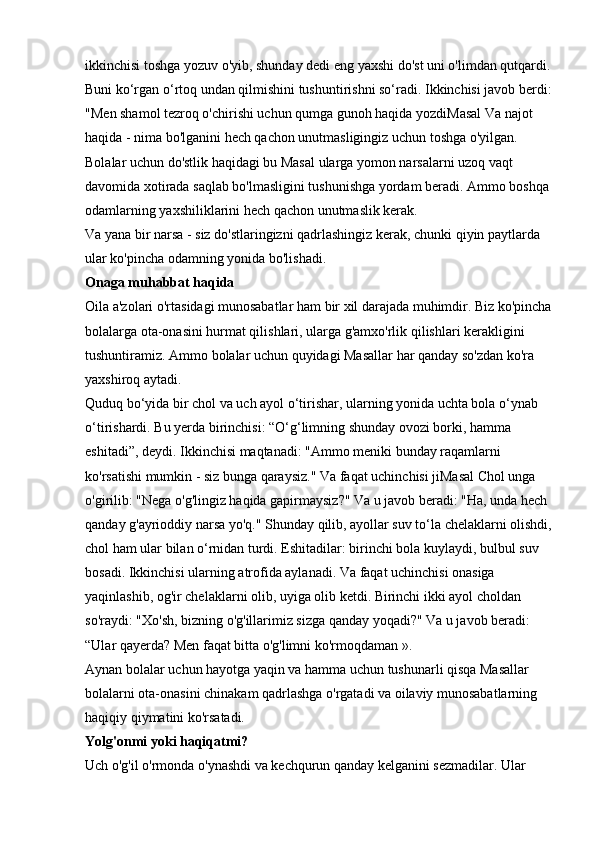 ikkinchisi toshga yozuv o'yib, shunday dedi   eng yaxshi do'st   uni o'limdan qutqardi.
Buni ko‘rgan o‘rtoq undan qilmishini tushuntirishni so‘radi. Ikkinchisi javob berdi:
"Men shamol tezroq o'chirishi uchun qumga gunoh haqida yozdiMasal Va najot 
haqida - nima bo'lganini hech qachon unutmasligingiz uchun toshga o'yilgan. 
Bolalar uchun do'stlik haqidagi bu Masal ularga yomon narsalarni uzoq vaqt 
davomida xotirada saqlab bo'lmasligini tushunishga yordam beradi. Ammo boshqa 
odamlarning yaxshiliklarini hech qachon unutmaslik kerak. 
Va yana bir narsa - siz do'stlaringizni qadrlashingiz kerak, chunki qiyin paytlarda 
ular ko'pincha odamning yonida bo'lishadi. 
Onaga muhabbat haqida  
Oila a'zolari o'rtasidagi munosabatlar ham bir xil darajada muhimdir. Biz ko'pincha
bolalarga ota-onasini hurmat qilishlari, ularga g'amxo'rlik qilishlari kerakligini 
tushuntiramiz. Ammo bolalar uchun quyidagi Masallar har qanday so'zdan ko'ra 
yaxshiroq aytadi. 
Quduq bo‘yida bir chol va uch ayol o‘tirishar, ularning yonida uchta bola o‘ynab 
o‘tirishardi. Bu yerda birinchisi: “O‘g‘limning shunday ovozi borki, hamma 
eshitadi”, deydi. Ikkinchisi maqtanadi: "Ammo meniki bunday raqamlarni 
ko'rsatishi mumkin - siz bunga qaraysiz." Va faqat uchinchisi jiMasal Chol unga 
o'girilib: "Nega o'g'lingiz haqida gapirmaysiz?" Va u javob beradi: "Ha, unda hech 
qanday g'ayrioddiy narsa yo'q." Shunday qilib, ayollar suv to‘la chelaklarni olishdi,
chol ham ular bilan o‘rnidan turdi. Eshitadilar: birinchi bola kuylaydi, bulbul suv 
bosadi. Ikkinchisi ularning atrofida aylanadi. Va faqat uchinchisi onasiga 
yaqinlashib, og'ir chelaklarni olib, uyiga olib ketdi. Birinchi ikki ayol choldan 
so'raydi: "Xo'sh, bizning o'g'illarimiz sizga qanday yoqadi?" Va u javob beradi: 
“Ular qayerda? Men faqat bitta o'g'limni ko'rmoqdaman ». 
Aynan bolalar uchun hayotga yaqin va hamma uchun tushunarli qisqa Masallar 
bolalarni ota-onasini chinakam qadrlashga o'rgatadi va oilaviy munosabatlarning 
haqiqiy qiymatini ko'rsatadi. 
Yolg'onmi yoki haqiqatmi?  
Uch o'g'il o'rmonda o'ynashdi va kechqurun qanday kelganini sezmadilar. Ular  