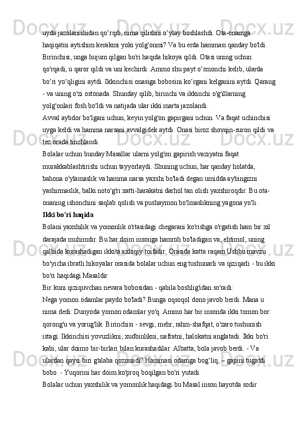 uyda jazolanishidan qo‘rqib, nima qilishni o‘ylay boshlashdi. Ota-onamga 
haqiqatni aytishim kerakmi yoki yolg'onmi? Va bu erda hammasi qanday bo'ldi. 
Birinchisi, unga hujum qilgan bo'ri haqida hikoya qildi. Otasi uning uchun 
qo'rqadi, u qaror qildi va uni kechirdi. Ammo shu payt o‘rmonchi kelib, ularda 
bo‘ri yo‘qligini aytdi. Ikkinchisi onasiga bobosini ko‘rgani kelganini aytdi. Qarang
- va uning o'zi ostonada. Shunday qilib, birinchi va ikkinchi o'g'illarning 
yolg'onlari fosh bo'ldi va natijada ular ikki marta jazolandi. 
Avval aybdor bo'lgani uchun, keyin yolg'on gapirgani uchun. Va faqat uchinchisi 
uyga keldi va hamma narsani avvalgidek aytdi. Onasi biroz shovqin-suron qildi va 
tez orada tinchlandi. 
Bolalar uchun bunday Masallar ularni yolg'on gapirish vaziyatni faqat 
murakkablashtirishi uchun tayyorlaydi. Shuning uchun, har qanday holatda, 
bahona o'ylamaslik va hamma narsa yaxshi bo'ladi degan umidda aybingizni 
yashirmaslik, balki noto'g'ri xatti-harakatni darhol tan olish yaxshiroqdir. Bu ota-
onaning ishonchini saqlab qolish va pushaymon bo'lmaslikning yagona yo'li. 
Ikki bo'ri haqida  
Bolani yaxshilik va yomonlik o'rtasidagi chegarani ko'rishga o'rgatish ham bir xil 
darajada muhimdir. Bu har doim insonga hamroh bo'ladigan va, ehtimol, uning 
qalbida kurashadigan ikkita axloqiy toifadir. Orasida   katta raqam   Ushbu mavzu 
bo'yicha ibratli hikoyalar orasida bolalar uchun eng tushunarli va qiziqarli - bu ikki
bo'ri haqidagi Masaldir 
Bir kuni qiziquvchan nevara bobosidan - qabila boshlig'idan so'radi: 
Nega yomon odamlar paydo bo'ladi? Bunga oqsoqol dono javob berdi. Mana u 
nima dedi: Dunyoda yomon odamlar yo'q. Ammo har bir insonda ikki tomon bor: 
qorong'u va yorug'lik. Birinchisi - sevgi, mehr, rahm-shafqat, o'zaro tushunish 
istagi. Ikkinchisi yovuzlikni, xudbinlikni, nafratni, halokatni anglatadi. Ikki bo'ri 
kabi, ular doimo bir-birlari bilan kurashadilar. Albatta, bola javob berdi. - Va 
ulardan qaysi biri g'alaba qozonadi? Hammasi odamga bog‘liq, – gapini tugatdi 
bobo. - Yuqorini har doim ko'proq boqilgan bo'ri yutadi. 
Bolalar uchun yaxshilik va yomonlik haqidagi bu Masal inson hayotda sodir  