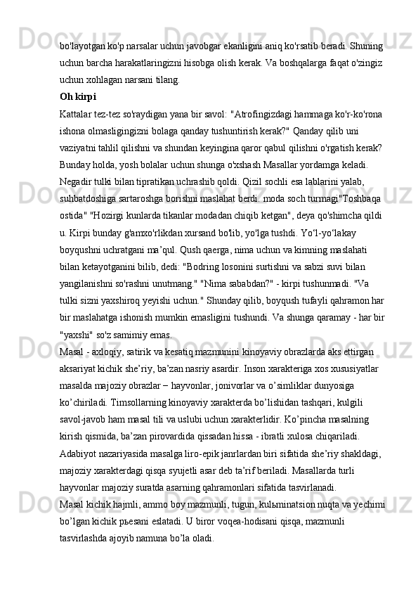 bo'layotgan ko'p narsalar uchun javobgar ekanligini aniq ko'rsatib beradi. Shuning 
uchun barcha harakatlaringizni hisobga olish kerak. Va boshqalarga faqat o'zingiz 
uchun xohlagan narsani tilang. 
Oh kirpi  
Kattalar tez-tez so'raydigan yana bir savol: "Atrofingizdagi hammaga ko'r-ko'rona 
ishona olmasligingizni bolaga qanday tushuntirish kerak?" Qanday qilib uni 
vaziyatni tahlil qilishni va shundan keyingina qaror qabul qilishni o'rgatish kerak? 
Bunday holda, yosh bolalar uchun shunga o'xshash Masallar yordamga keladi. 
Negadir tulki bilan tipratikan uchrashib qoldi. Qizil sochli esa lablarini yalab, 
suhbatdoshiga sartaroshga borishni maslahat berdi.   moda soch turmagi"Toshbaqa 
ostida" "Hozirgi kunlarda tikanlar modadan chiqib ketgan", deya qo'shimcha qildi 
u. Kirpi bunday g'amxo'rlikdan xursand bo'lib, yo'lga tushdi. Yo‘l-yo‘lakay 
boyqushni uchratgani ma’qul. Qush qaerga, nima uchun va kimning maslahati 
bilan ketayotganini bilib, dedi: "Bodring losonini surtishni va sabzi suvi bilan 
yangilanishni so'rashni unutmang." "Nima sababdan?" - kirpi tushunmadi. "Va 
tulki sizni yaxshiroq yeyishi uchun." Shunday qilib, boyqush tufayli qahramon har 
bir maslahatga ishonish mumkin emasligini tushundi. Va shunga qaramay - har bir 
"yaxshi" so'z samimiy emas. 
Masal - axloqiy, satirik va kesatiq mazmunini kinoyaviy obrazlarda aks ettirgan 
aksariyat kichik she’riy, ba’zan nasriy asardir. Inson xarakteriga xos xususiyatlar 
masalda majoziy obrazlar − hayvonlar, jonivorlar va o’simliklar dunyosiga 
ko’chiriladi. Timsollarning kinoyaviy xarakterda bo’lishidan tashqari, kulgili 
savol-javob ham masal tili va uslubi uchun xarakterlidir. Ko’pincha masalning 
kirish qismida, ba’zan pirovardida qissadan hissa - ibratli xulosa chiqariladi. 
Adabiyot nazariyasida masalga liro-epik janrlardan biri sifatida she’riy shakldagi, 
majoziy xarakterdagi qisqa syujetli asar deb ta’rif beriladi. Masallarda turli 
hayvonlar majoziy suratda asarning qahramonlari sifatida tasvirlanadi. 
Masal kichik hajmli, ammo boy mazmunli, tugun, kul ь minatsion nuqta va yechimi 
bo’lgan kichik p ь esani eslatadi. U biror voqea-hodisani qisqa, mazmunli 
tasvirlashda ajoyib namuna bo’la oladi.  