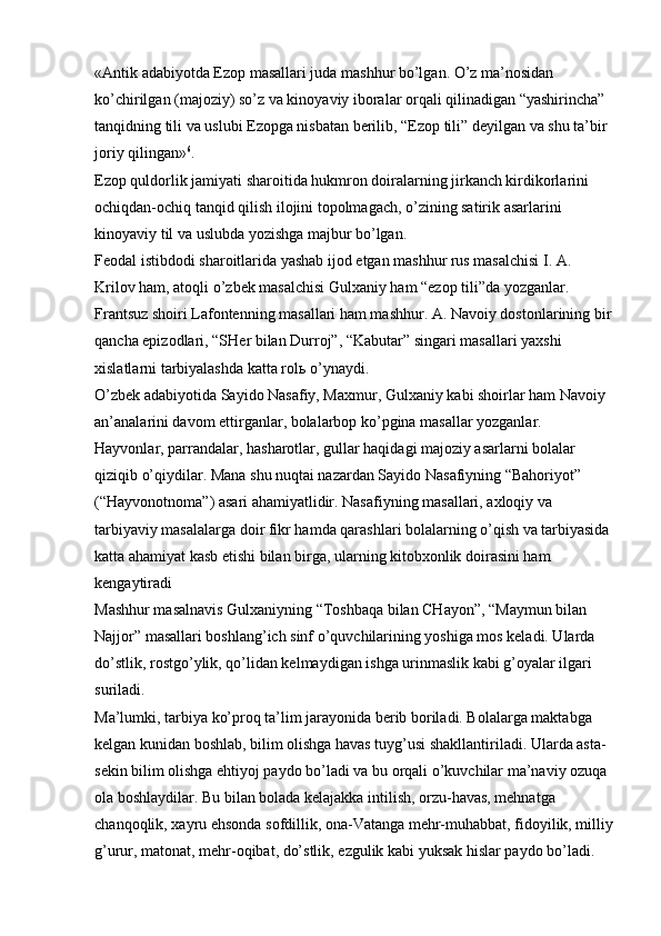 «Antik adabiyotda Ezop masallari juda mashhur bo’lgan. O’z ma’nosidan 
ko’chirilgan (majoziy) so’z va kinoyaviy iboralar orqali qilinadigan “yashirincha” 
tanqidning tili va uslubi Ezopga nisbatan berilib, “Ezop tili” deyilgan va shu ta’bir 
joriy qilingan» 6
. 
Ezop quldorlik jamiyati sharoitida hukmron doiralarning jirkanch kirdikorlarini 
ochiqdan-ochiq tanqid qilish ilojini topolmagach, o’zining satirik asarlarini 
kinoyaviy til va uslubda yozishga majbur bo’lgan. 
Feodal istibdodi sharoitlarida yashab ijod etgan mashhur rus masalchisi I. A. 
Krilov ham, atoqli o’zbek masalchisi Gulxaniy ham “ezop tili”da yozganlar. 
Frantsuz shoiri Lafontenning masallari ham mashhur. A. Navoiy dostonlarining bir
qancha epizodlari, “SHer bilan Durroj”, “Kabutar” singari masallari yaxshi 
xislatlarni tarbiyalashda katta rol ь  o’ynaydi. 
O’zbek adabiyotida Sayido Nasafiy, Maxmur, Gulxaniy kabi shoirlar ham Navoiy 
an’analarini davom ettirganlar, bolalarbop ko’pgina masallar yozganlar. 
Hayvonlar, parrandalar, hasharotlar, gullar haqidagi majoziy asarlarni bolalar 
qiziqib o’qiydilar. Mana shu nuqtai nazardan Sayido Nasafiyning “Bahoriyot” 
(“Hayvonotnoma”) asari ahamiyatlidir. Nasafiyning masallari, axloqiy va 
tarbiyaviy masalalarga doir fikr hamda qarashlari bolalarning o’qish va tarbiyasida 
katta ahamiyat kasb etishi bilan birga, ularning kitobxonlik doirasini ham 
kengaytiradi 
Mashhur masalnavis Gulxaniyning “Toshbaqa bilan CHayon”, “Maymun bilan 
Najjor” masallari boshlang’ich sinf o’quvchilarining yoshiga mos keladi. Ularda 
do’stlik, rostgo’ylik, qo’lidan kelmaydigan ishga urinmaslik kabi g’oyalar ilgari 
suriladi. 
Ma’lumki, tarbiya ko’proq ta’lim jarayonida berib boriladi. Bolalarga maktabga 
kelgan kunidan boshlab, bilim olishga havas tuyg’usi shakllantiriladi. Ularda asta-
sekin bilim olishga ehtiyoj paydo bo’ladi va bu orqali o’kuvchilar ma’naviy ozuqa 
ola boshlaydilar. Bu bilan bolada kelajakka intilish, orzu-havas, mehnatga 
chanqoqlik, xayru ehsonda sofdillik, ona-Vatanga mehr-muhabbat, fidoyilik, milliy
g’urur, matonat, mehr-oqibat, do’stlik, ezgulik kabi yuksak hislar paydo bo’ladi.