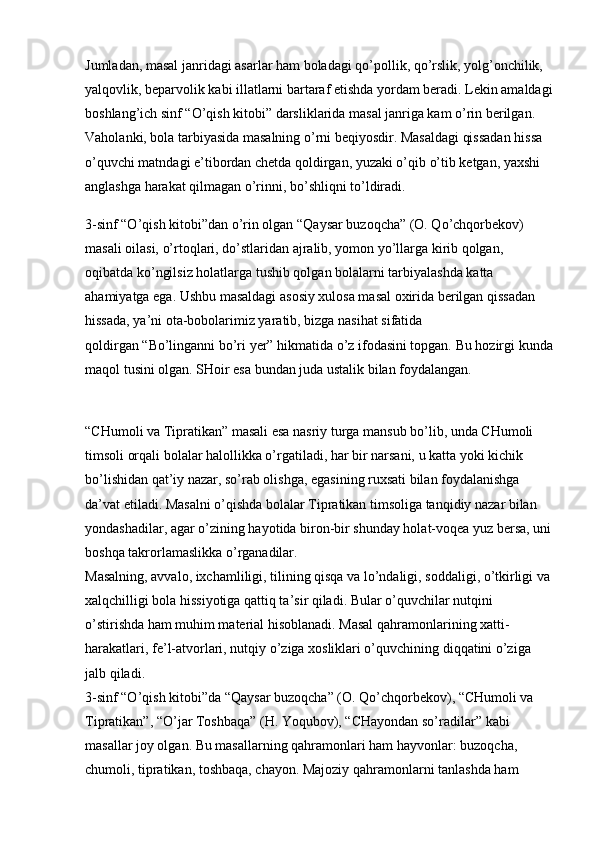 Jumladan, masal janridagi asarlar ham boladagi qo’pollik, qo’rslik, yolg’onchilik, 
yalqovlik, beparvolik kabi illatlarni bartaraf etishda yordam beradi. Lekin amaldagi
boshlang’ich sinf “O’qish kitobi” darsliklarida masal janriga kam o’rin berilgan. 
Vaholanki, bola tarbiyasida masalning o’rni beqiyosdir. Masaldagi qissadan hissa 
o’quvchi matndagi e’tibordan chetda qoldirgan, yuzaki o’qib o’tib ketgan, yaxshi 
anglashga harakat qilmagan o’rinni, bo’shliqni to’ldiradi. 
3-sinf “O’qish kitobi”dan o’rin olgan   “Qaysar buzoqcha”   (O. Qo’chqorbekov) 
masali oilasi, o’rtoqlari, do’stlaridan ajralib, yomon yo’llarga kirib qolgan, 
oqibatda ko’ngilsiz holatlarga tushib qolgan bolalarni tarbiyalashda katta 
ahamiyatga ega. Ushbu masaldagi asosiy xulosa masal oxirida berilgan qissadan 
hissada, ya’ni ota-bobolarimiz yaratib, bizga nasihat sifatida 
qoldirgan   “Bo’linganni bo’ri yer”   hikmatida o’z ifodasini topgan. Bu hozirgi kunda
maqol tusini olgan. SHoir esa bundan juda ustalik bilan foydalangan.
“CHumoli va Tipratikan”   masali esa nasriy turga mansub bo’lib, unda CHumoli 
timsoli orqali bolalar halollikka o’rgatiladi, har bir narsani, u katta yoki kichik 
bo’lishidan qat’iy nazar, so’rab olishga, egasining ruxsati bilan foydalanishga 
da’vat etiladi. Masalni o’qishda bolalar Tipratikan timsoliga tanqidiy nazar bilan 
yondashadilar, agar o’zining hayotida biron-bir shunday holat-voqea yuz bersa, uni
boshqa takrorlamaslikka o’rganadilar. 
Masalning, avvalo, ixchamliligi, tilining qisqa va lo’ndaligi, soddaligi, o’tkirligi va
xalqchilligi bola hissiyotiga qattiq ta’sir qiladi. Bular o’quvchilar nutqini 
o’stirishda ham muhim material hisoblanadi. Masal qahramonlarining xatti-
harakatlari, fe’l-atvorlari, nutqiy o’ziga xosliklari o’quvchining diqqatini o’ziga 
jalb qiladi. 
3-sinf “O’qish kitobi”da   “Qaysar buzoqcha” (O. Qo’chqorbekov), “CHumoli va 
Tipratikan”, “O’jar Toshbaqa” (H. Yoqubov), “CHayondan so’radilar”   kabi 
masallar joy olgan. Bu masallarning qahramonlari ham hayvonlar: buzoqcha, 
chumoli, tipratikan, toshbaqa, chayon. Majoziy qahramonlarni tanlashda ham