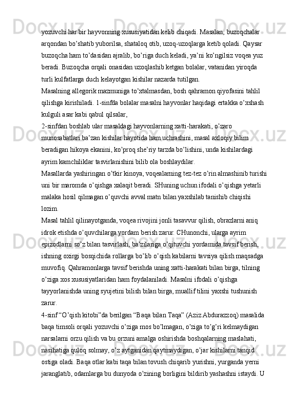 yozuvchi har bir hayvonning xususiyatidan kelib chiqadi. Masalan, buzoqchalar 
arqondan bo’shatib yuborilsa, shataloq otib, uzoq-uzoqlarga ketib qoladi. Qaysar 
buzoqcha ham to’dasidan ajralib, bo’riga duch keladi, ya’ni ko’ngilsiz voqea yuz 
beradi. Buzoqcha orqali onasidan uzoqlashib ketgan bolalar, vatanidan yiroqda 
turli kulfatlarga duch kelayotgan kishilar nazarda tutilgan. 
Masalning allegorik mazmuniga to’xtalmasdan, bosh qahramon qiyofasini tahlil 
qilishga kirishiladi. 1-sinfda bolalar masalni hayvonlar haqidagi ertakka o’xshash 
kulguli asar kabi qabul qilsalar, 
2-sinfdan boshlab ular masaldagi hayvonlarning xatti-harakati, o’zaro 
munosabatlari ba’zan kishilar hayotida ham uchrashini, masal axloqiy bilim 
beradigan hikoya ekanini, ko’proq she’riy tarzda bo’lishini, unda kishilardagi 
ayrim kamchiliklar tasvirlanishini bilib ola boshlaydilar. 
Masallarda yashiringan o’tkir kinoya, voqealarning tez-tez o’rin almashinib turishi 
uni bir maromda o’qishga xalaqit beradi. SHuning uchun ifodali o’qishga yetarli 
malaka hosil qilmagan o’quvchi avval matn bilan yaxshilab tanishib chiqishi 
lozim. 
Masal tahlil qilinayotganda, voqea rivojini jonli tasavvur qilish, obrazlarni aniq 
idrok etishda o’quvchilarga yordam berish zarur. CHunonchi, ularga ayrim 
epizodlarni so’z bilan tasvirlash, ba’zilariga o’qituvchi yordamida tavsif berish, 
ishning oxirgi bosqichida rollarga bo’lib o’qish kabilarni tavsiya qilish maqsadga 
muvofiq. Qahramonlarga tavsif berishda uning xatti-harakati bilan birga, tilning 
o’ziga xos xususiyatlaridan ham foydalaniladi. Masalni ifodali o’qishga 
tayyorlanishda uning syujetini bilish bilan birga, muallif tilini yaxshi tushunish 
zarur. 
4-sinf “O’qish kitobi”da berilgan   “Baqa bilan Taqa”   (Aziz Abdurazzoq) masalida 
baqa timsoli orqali yozuvchi o’ziga mos bo’lmagan, o’ziga to’g’ri kelmaydigan 
narsalarni orzu qilish va bu orzuni amalga oshirishda boshqalarning maslahati, 
nasihatiga quloq solmay, o’z aytganidan qaytmaydigan, o’jar kishilarni tanqid 
ostiga oladi. Baqa otlar kabi taqa bilan tovush chiqarib yurishni, yurganda yerni 
jaranglatib, odamlarga bu dunyoda o’zining borligini bildirib yashashni istaydi. U  