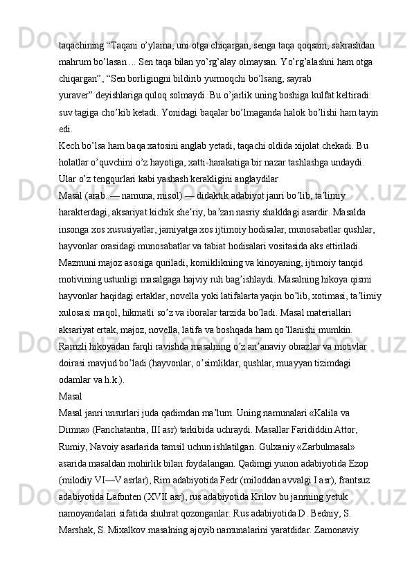 taqachining   “Taqani o’ylama, uni otga chiqargan, senga taqa qoqsam, sakrashdan 
mahrum bo’lasan ... Sen taqa bilan yo’rg’alay olmaysan. Yo’rg’alashni ham otga 
chiqargan”, “Sen borligingni bildirib yurmoqchi bo’lsang, sayrab 
yuraver”   deyishlariga quloq solmaydi. Bu o’jarlik uning boshiga kulfat keltiradi: 
suv tagiga cho’kib ketadi. Yonidagi baqalar bo’lmaganda halok bo’lishi ham tayin 
edi. 
Kech bo’lsa ham baqa xatosini anglab yetadi, taqachi oldida xijolat chekadi. Bu 
holatlar o’quvchini o’z hayotiga, xatti-harakatiga bir nazar tashlashga undaydi. 
Ular o’z tengqurlari kabi yashash kerakligini anglaydilar 
Masál (arab. — namuna, misol) — didaktik adabiyot janri bo lib, ta limiy ʼ ʼ
harakterdagi, aksariyat kichik she riy, ba zan nasriy shakldagi asardir. Masalda 	
ʼ ʼ
insonga xos xususiyatlar, jamiyatga xos ijtimoiy hodisalar, munosabatlar qushlar, 
hayvonlar orasidagi munosabatlar va tabiat hodisalari vositasida aks ettiriladi. 
Mazmuni majoz asosiga quriladi, komiklikning va kinoyaning, ijtimoiy tanqid 
motivining ustunligi masalgaga hajviy ruh bag ishlaydi. Masalning hikoya qismi 	
ʼ
hayvonlar haqidagi ertaklar, novella yoki latifalarta yaqin bo lib, xotimasi, ta limiy	
ʼ ʼ
xulosasi maqol, hikmatli so z va iboralar tarzida bo ladi. Masal materiallari 	
ʼ ʼ
aksariyat ertak, majoz, novella, latifa va boshqada ham qo llanishi mumkin. 	
ʼ
Ramzli hikoyadan farqli ravishda masalning o z an anaviy obrazlar va motivlar 	
ʼ ʼ
doirasi mavjud bo ladi (hayvonlar, o simliklar, qushlar, muayyan tizimdagi 	
ʼ ʼ
odamlar va h.k.). 
Masal 
Masal janri unsurlari juda qadimdan ma lum. Uning namunalari «Kalila va 	
ʼ
Dimna» (Panchatantra, III asr) tarkibida uchraydi. Masallar Farididdin  А ttor, 
Rumiy, Navoiy asarlarida tamsil uchun ishlatilgan. Gulxaniy «Zarbulmasal» 
asarida masaldan mohirlik bilan foydalangan. Qadimgi yunon adabiyotida Ezop 
(milodiy VI—V asrlar), Rim adabiyotida Fedr (miloddan avvalgi I asr), frantsuz 
adabiyotida Lafonten (XVII asr), rus adabiyotida Krilov bu janrning yetuk 
namoyandalari sifatida shuhrat qozonganlar. Rus adabiyotida D. Bedniy, S. 
Marshak, S. Mixalkov masalning ajoyib namunalarini yaratdidar. Zamonaviy  