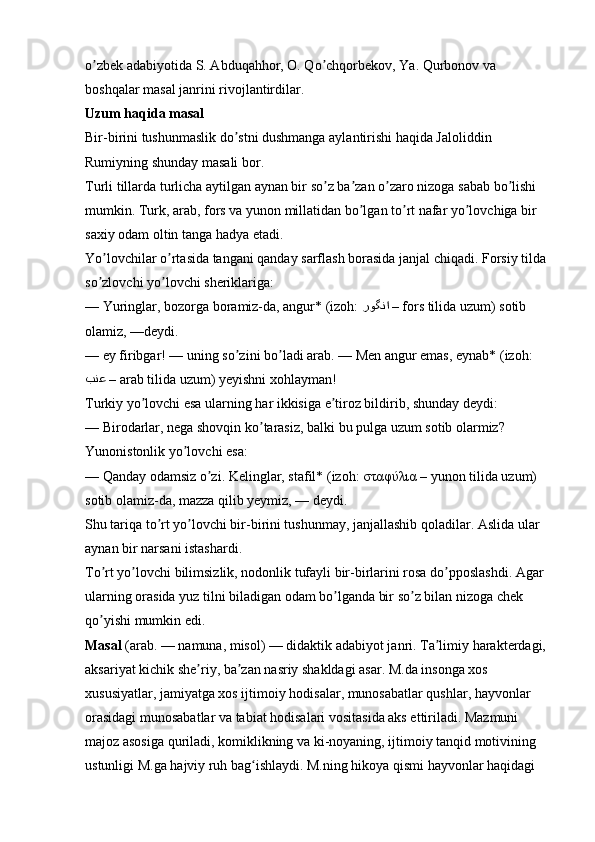 o zbek adabiyotida S. ʼ А bduqahhor, O. Qo chqorbekov, Ya. Qurbonov va 	ʼ
boshqalar masal janrini rivojlantirdilar. 
Uzum haqida masal  
Bir-birini tushunmaslik do stni dushmanga aylantirishi haqida Jaloliddin 	
ʼ
Rumiyning shunday masali bor. 
Turli tillarda turlicha aytilgan aynan bir so z ba zan o zaro nizoga sabab bo lishi 	
ʼ ʼ ʼ ʼ
mumkin. Turk, arab, fors va yunon millatidan bo lgan to rt nafar yo lovchiga bir 	
ʼ ʼ ʼ
saxiy odam oltin tanga hadya etadi. 
Yo lovchilar o rtasida tangani qanday sarflash borasida janjal chiqadi. Forsiy tilda 	
ʼ ʼ
so zlovchi yo lovchi sheriklariga: 
ʼ ʼ
— Yuringlar, bozorga boramiz-da, angur* (izoh:  روگنا  –  fors tilida uzum) sotib 
olamiz, —deydi. 
— ey firibgar! — uning so zini bo ladi arab. — Men angur emas, eynab* (izoh:	
ʼ ʼ
بنع  –  arab tilida uzum) yeyishni xohlayman! 
Turkiy yo lovchi esa ularning har ikkisiga e tiroz bildirib, shunday deydi: 	
ʼ ʼ
— Birodarlar, nega shovqin ko tarasiz, balki bu pulga uzum sotib olarmiz? 	
ʼ
Yunonistonlik yo lovchi esa: 	
ʼ
— Qanday odamsiz o zi. Kelinglar, stafil* (izoh: 	
ʼ σταφύλια  – yunon tilida uzum) 
sotib olamiz-da, mazza qilib yeymiz, — deydi. 
Shu tariqa to rt yo lovchi bir-birini tushunmay, janjallashib qoladilar. 	
ʼ ʼ А slida ular 
aynan bir narsani istashardi. 
To rt yo lovchi bilimsizlik, nodonlik tufayli bir-birlarini rosa do pposlashdi. 	
ʼ ʼ ʼ А gar 
ularning orasida yuz tilni biladigan odam bo lganda bir so z bilan nizoga chek 	
ʼ ʼ
qo yishi mumkin edi. 	
ʼ
Masal   (arab. — namuna, misol) — didaktik adabiyot janri. Ta limiy harakterdagi, 	
ʼ
aksariyat kichik she riy, ba zan nasriy shakldagi asar. M.da insonga xos 	
ʼ ʼ
xususiyatlar, jamiyatga xos ijtimoiy hodisalar, munosabatlar qushlar, hayvonlar 
orasidagi munosabatlar va tabiat hodisalari vositasida aks ettiriladi. Mazmuni 
majoz asosiga quriladi, komiklikning va ki-noyaning, ijtimoiy tanqid motivining 
ustunligi M.ga hajviy ruh bag ishlaydi. M.ning hikoya qismi hayvonlar haqidagi 	
ʻ
