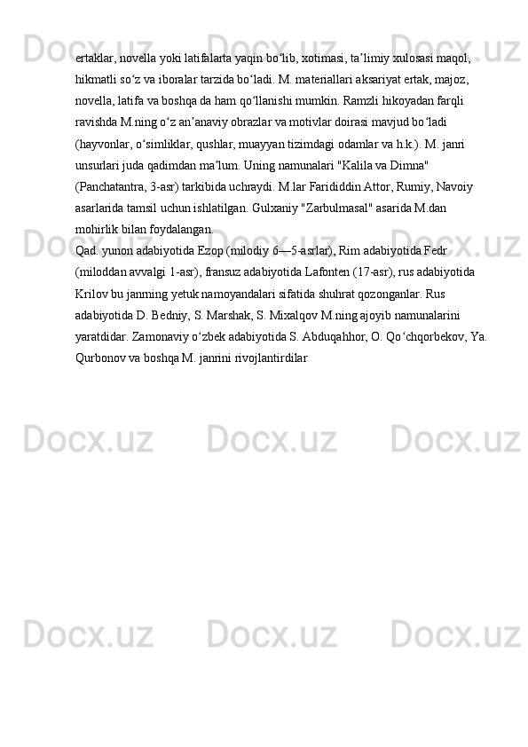 ertaklar, novella yoki latifalarta yaqin bo lib, xotimasi, ta limiy xulosasi maqol, ʻ ʼ
hikmatli so z va iboralar tarzida bo ladi. M. materiallari aksariyat ertak, majoz, 	
ʻ ʻ
novella, latifa va boshqa da ham qo llanishi mumkin. Ramzli hikoyadan farqli 	
ʻ
ravishda M.ning o z an anaviy obrazlar va motivlar doirasi mavjud bo ladi 	
ʻ ʼ ʻ
(hayvonlar, o simliklar, qushlar, muayyan tizimdagi odamlar va h.k.). M. janri 	
ʻ
unsurlari juda qadimdan ma lum. Uning namunalari "Kalila va Dimna" 	
ʼ
(Panchatantra, 3-asr) tarkibida uchraydi. M.lar Farididdin Attor, Rumiy, Navoiy 
asarlarida tamsil uchun ishlatilgan. Gulxaniy "Zarbulmasal" asarida M.dan 
mohirlik bilan foydalangan. 
Qad. yunon adabiyotida Ezop (milodiy 6—5-asrlar), Rim adabiyotida Fedr 
(miloddan avvalgi 1-asr), fransuz adabiyotida Lafonten (17-asr), rus adabiyotida 
Krilov bu janrning yetuk namoyandalari sifatida shuhrat qozonganlar. Rus 
adabiyotida D. Bedniy, S. Marshak, S. Mixalqov M.ning ajoyib namunalarini 
yaratdidar. Zamonaviy o zbek adabiyotida S. Abduqahhor, O. Qo chqorbekov, Ya.	
ʻ ʻ
Qurbonov va boshqa M. janrini rivojlantirdilar