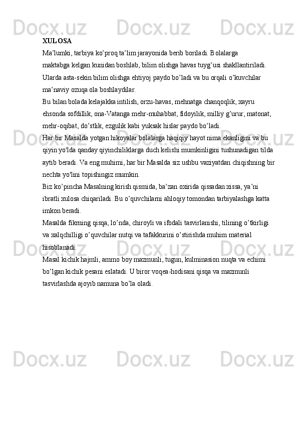 XULOSA  
Ma’lumki, tarbiya ko’proq ta’lim jarayonida berib boriladi. Bolalarga 
maktabga   kelgan kunidan boshlab, bilim olishga havas tuyg’usi shakllantiriladi. 
Ularda asta-sekin bilim olishga ehtiyoj paydo bo’ladi va bu orqali o’kuvchilar 
ma’naviy ozuqa ola boshlaydilar. 
Bu bilan bolada kelajakka intilish, orzu-havas, mehnatga chanqoqlik, xayru 
ehsonda sofdillik, ona-Vatanga mehr-muhabbat, fidoyilik, milliy g’urur, matonat, 
mehr-oqibat, do’stlik, ezgulik kabi yuksak hislar paydo bo’ladi. 
Har bir Masalda yotgan hikoyalar bolalarga haqiqiy hayot nima ekanligini va bu 
qiyin yo'lda qanday qiyinchiliklarga duch kelishi mumkinligini tushunadigan tilda 
aytib beradi. Va eng muhimi, har bir Masalda siz ushbu vaziyatdan chiqishning bir 
nechta yo'lini topishingiz mumkin. 
Biz ko’pincha Masalning kirish qismida, ba’zan oxirida qissadan xissa, ya’ni 
ibratli xulosa chiqariladi. Bu o’quvchilarni ahloqiy tomondan tarbiyalashga katta 
imkon beradi. 
Masalda fikrning qisqa, lo’nda, chiroyli va ifodali tasvirlanishi, tilining o’tkirligi 
va xalqchilligi o’quvchilar nutqi va tafakkurini o’stirishda muhim material 
hisoblanadi. 
Masal kichik hajmli, ammo boy mazmunli, tugun, kulminasion nuqta va echimi 
bo’lgan kichik pesani eslatadi. U biror voqea-hodisani qisqa va mazmunli 
tasvirlashda ajoyib namuna bo’la oladi.