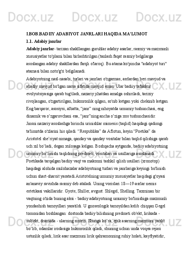 I.BOB.BADIIY ADABIYOT JANRLARI HAQIDA MA’LUMOT  
1.1. Adabiy janrlar  
Adabiy janrlar - tarixan shakllangan guruhlar   adabiy asarlar, rasmiy va mazmunli 
xususiyatlar to'plami bilan birlashtirilgan (tanlash faqat rasmiy belgilarga 
asoslangan adabiy shakllardan farqli o'laroq). Bu atama ko'pincha "adabiyot turi" 
atamasi bilan noto'g'ri belgilanadi. 
Adabiyotning nasl-nasabi, turlari va janrlari o'zgarmas, asrlardan beri mavjud va 
abadiy mavjud bo'lgan narsa sifatida mavjud emas. Ular badiiy tafakkur 
evolyutsiyasiga qarab tug'iladi, nazariy jihatdan amalga oshiriladi, tarixiy 
rivojlangan, o'zgartirilgan, hukmronlik qilgan, so'nib ketgan yoki chekinib ketgan. 
Eng barqaror, asosiysi, albatta, “janr” ning nihoyatda umumiy tushunchasi, eng 
dinamik va o‘zgaruvchani esa, “janr”ning ancha o‘ziga xos tushunchasidir. 
Jinsni nazariy asoslashga birinchi urinishlar mimesis (taqlid) haqidagi qadimgi 
ta'limotda o'zlarini his qiladi. “Respublika” da Aflotun, keyin “Poetika” da 
Aristotel she’riyat nimaga, qanday va qanday vositalar bilan taqlid qilishiga qarab 
uch xil bo‘ladi, degan xulosaga kelgan. Boshqacha aytganda, badiiy adabiyotning 
umumiy bo‘linishi taqlidning predmeti, vositalari va usullariga asoslanadi. 
Poetikada tarqalgan badiiy vaqt va makonni tashkil qilish usullari (xronotop) 
haqidagi alohida mulohazalar adabiyotning turlari va janrlariga keyingi bo'linish 
uchun shart-sharoit yaratadi.Aristotelning umumiy xususiyatlar haqidagi g'oyasi 
an'anaviy ravishda rasmiy deb ataladi. Uning vorislari 18—19-asrlar nemis 
estetikasi vakillaridir. Gyote, Shiller, avgust. Shlegel, Shelling. Taxminan bir 
vaqtning o'zida buning aksi - badiiy adabiyotning umumiy bo'linishiga mazmunli 
yondashish tamoyillari yaratildi. U gnoseologik tamoyildan kelib chiqqan Gegel 
tomonidan boshlangan: dostonda badiiy bilishning predmeti ob'ekt, lirikada - 
sub'ekt, dramada - ularning sintezi. Shunga ko‘ra, epik asarning mazmuni yaxlit 
bo‘lib, odamlar irodasiga hukmronlik qiladi, shuning uchun unda voqea rejasi 
ustunlik qiladi; lirik asar mazmuni lirik qahramonning ruhiy holati, kayfiyatidir,  