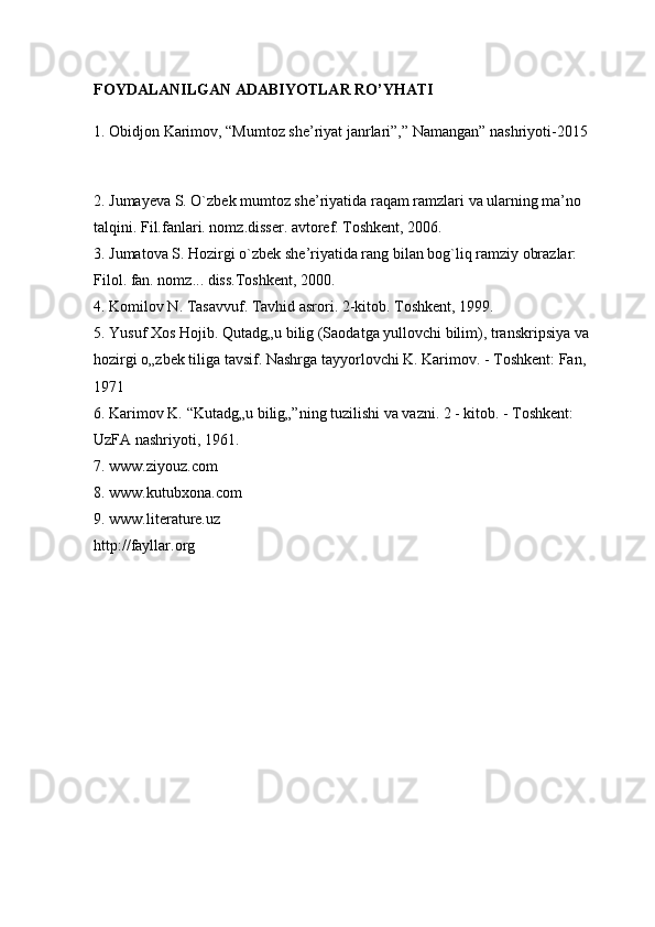 FOYDALANILGAN ADABIYOTLAR RO’YHATI  
1. Obidjon Karimov, “Mumtoz she’riyat janrlari”,” Namangan” nashriyoti-2015
2. Jumayeva S. O`zbek mumtoz she’riyatida raqam ramzlari va ularning ma’no 
talqini. Fil.fanlari. nomz.disser. avtoref. Toshkent, 2006. 
3. Jumatova S. Hozirgi o`zbek she’riyatida rang bilan bog`liq ramziy obrazlar: 
Filol. fan. nomz... diss.Toshkent, 2000.    
4. Komilov N. Tasavvuf. Tavhid asrori. 2-kitob. Toshkent, 1999.    
5. Yusuf Xos Hojib. Qutadg„u bilig (Saodatga yullovchi bilim), transkripsiya va 
hozirgi o„zbek tiliga tavsif. Nashrga tayyorlovchi K. Karimov. - Toshkent: Fan, 
1971 
6. Karimov K. “Kutadg„u bilig„”ning tuzilishi va vazni. 2 - kitob. - Toshkent: 
UzFA nashriyoti, 1961. 
7. www.ziyouz.com 
8. www.kutubxona.com 
9. www.literature.uz 
http://fayllar.org 