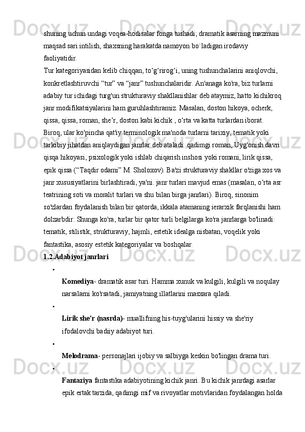 shuning uchun undagi voqea-hodisalar fonga tushadi; dramatik asarning mazmuni 
maqsad sari intilish, shaxsning harakatda namoyon bo`ladigan irodaviy 
faoliyatidir. 
Tur kategoriyasidan kelib chiqqan, to g rirog i, uning tushunchalarini aniqlovchi, ʻ ʻ ʻ
konkretlashtiruvchi “tur” va “janr” tushunchalaridir. An'anaga ko'ra, biz turlarni 
adabiy tur ichidagi turg'un strukturaviy shakllanishlar deb ataymiz, hatto kichikroq 
janr modifikatsiyalarini ham guruhlashtiramiz. Masalan, doston hikoya, ocherk, 
qissa, qissa, roman, she’r, doston kabi kichik , o‘rta va katta turlardan iborat. 
Biroq, ular ko'pincha qat'iy terminologik ma'noda turlarni tarixiy, tematik yoki 
tarkibiy jihatdan aniqlaydigan janrlar deb ataladi: qadimgi roman, Uyg'onish davri 
qisqa hikoyasi, psixologik yoki ishlab chiqarish inshosi yoki romani, lirik qissa, 
epik qissa (“Taqdir odami” M. Sholoxov). Ba'zi strukturaviy shakllar o'ziga xos va 
janr xususiyatlarini birlashtiradi, ya'ni. janr turlari mavjud emas (masalan, o rta asr 	
ʻ
teatrining soti va moralit turlari va shu bilan birga janrlari). Biroq, sinonim 
so'zlardan foydalanish bilan bir qatorda, ikkala atamaning ierarxik farqlanishi ham 
dolzarbdir. Shunga ko'ra, turlar bir qator turli belgilarga ko'ra janrlarga bo'linadi: 
tematik, stilistik, strukturaviy, hajmli, estetik idealga nisbatan, voqelik yoki 
fantastika, asosiy estetik kategoriyalar va boshqalar. 
1.2.Adabiyot janrlari  
Komediya - dramatik asar turi. Hamma xunuk va kulgili, kulgili va noqulay 
narsalarni ko'rsatadi, jamiyatning illatlarini masxara qiladi. 
Lirik she'r (nasrda) - muallifning his-tuyg'ularini hissiy va she'riy 
ifodalovchi badiiy adabiyot turi. 
Melodrama - personajlari ijobiy va salbiyga keskin bo'lingan drama turi. 
Fantaziya   fantastika adabiyotining kichik janri. Bu kichik janrdagi asarlar 
epik ertak tarzida, qadimgi mif va rivoyatlar motivlaridan foydalangan holda