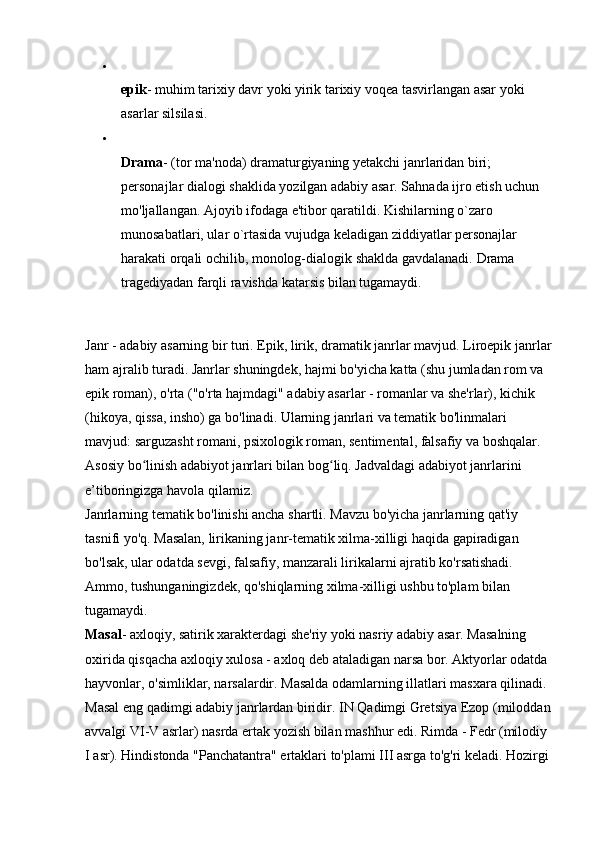 
epik - muhim tarixiy davr yoki yirik tarixiy voqea tasvirlangan asar yoki 
asarlar silsilasi. 

Drama - (tor ma'noda) dramaturgiyaning yetakchi janrlaridan biri; 
personajlar dialogi shaklida yozilgan adabiy asar. Sahnada ijro etish uchun 
mo'ljallangan. Ajoyib ifodaga e'tibor qaratildi. Kishilarning o`zaro 
munosabatlari, ular o`rtasida vujudga keladigan ziddiyatlar personajlar 
harakati orqali ochilib, monolog-dialogik shaklda gavdalanadi.  Drama 
tragediyadan farqli ravishda katarsis bilan tugamaydi. 
Janr - adabiy asarning bir turi. Epik, lirik, dramatik janrlar mavjud. Liroepik janrlar
ham ajralib turadi. Janrlar shuningdek, hajmi bo'yicha katta (shu jumladan rom va 
epik roman), o'rta ("o'rta hajmdagi" adabiy asarlar - romanlar va she'rlar), kichik 
(hikoya, qissa, insho) ga bo'linadi. Ularning janrlari va tematik bo'linmalari 
mavjud: sarguzasht romani, psixologik roman, sentimental, falsafiy va boshqalar. 
Asosiy bo linish adabiyot janrlari bilan bog liq. Jadvaldagi adabiyot janrlarini ʻ ʻ
e’tiboringizga havola qilamiz. 
Janrlarning tematik bo'linishi ancha shartli. Mavzu bo'yicha janrlarning qat'iy 
tasnifi yo'q. Masalan, lirikaning janr-tematik xilma-xilligi haqida gapiradigan 
bo'lsak, ular odatda sevgi, falsafiy, manzarali lirikalarni ajratib ko'rsatishadi. 
Ammo, tushunganingizdek, qo'shiqlarning xilma-xilligi ushbu to'plam bilan 
tugamaydi. 
Masal - axloqiy, satirik xarakterdagi she'riy yoki nasriy adabiy asar. Masalning 
oxirida qisqacha axloqiy xulosa - axloq deb ataladigan narsa bor. Aktyorlar odatda 
hayvonlar, o'simliklar, narsalardir. Masalda odamlarning illatlari masxara qilinadi. 
Masal eng qadimgi adabiy janrlardan biridir. IN   Qadimgi Gretsiya   Ezop (miloddan
avvalgi VI-V asrlar) nasrda ertak yozish bilan mashhur edi. Rimda - Fedr (milodiy 
I asr). Hindistonda "Panchatantra" ertaklari to'plami III asrga to'g'ri keladi. Hozirgi  