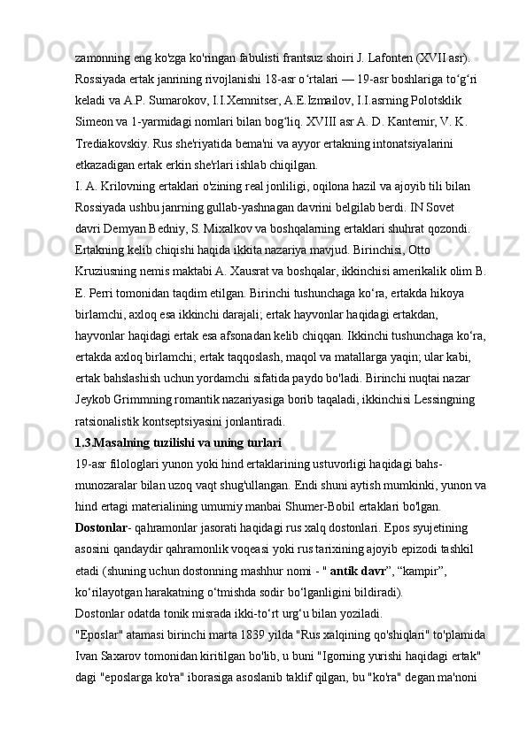 zamonning eng ko'zga ko'ringan fabulisti frantsuz shoiri J. Lafonten (XVII asr). 
Rossiyada ertak janrining rivojlanishi 18-asr o rtalari — 19-asr boshlariga to g ri ʻ ʻ ʻ
keladi va A.P. Sumarokov, I.I.Xemnitser, A.E.Izmailov, I.I.asrning Polotsklik 
Simeon va 1-yarmidagi nomlari bilan bog liq. XVIII asr A. D. Kantemir, V. K. 	
ʻ
Trediakovskiy. Rus she'riyatida bema'ni va ayyor ertakning intonatsiyalarini 
etkazadigan ertak erkin she'rlari ishlab chiqilgan. 
I. A. Krilovning ertaklari o'zining real jonliligi, oqilona hazil va ajoyib tili bilan 
Rossiyada ushbu janrning gullab-yashnagan davrini belgilab berdi. IN   Sovet 
davri   Demyan Bedniy, S. Mixalkov va boshqalarning ertaklari shuhrat qozondi. 
Ertakning kelib chiqishi haqida ikkita nazariya mavjud. Birinchisi, Otto 
Kruziusning nemis maktabi A. Xausrat va boshqalar, ikkinchisi amerikalik olim B.
E. Perri tomonidan taqdim etilgan. Birinchi tushunchaga ko‘ra, ertakda hikoya 
birlamchi, axloq esa ikkinchi darajali; ertak hayvonlar haqidagi ertakdan, 
hayvonlar haqidagi ertak esa afsonadan kelib chiqqan. Ikkinchi tushunchaga ko‘ra, 
ertakda axloq birlamchi; ertak taqqoslash, maqol va matallarga yaqin; ular kabi, 
ertak bahslashish uchun yordamchi sifatida paydo bo'ladi. Birinchi nuqtai nazar 
Jeykob Grimmning romantik nazariyasiga borib taqaladi, ikkinchisi Lessingning 
ratsionalistik kontseptsiyasini jonlantiradi. 
1.3.Masalning tuzilishi va uning turlari  
19-asr filologlari yunon yoki hind ertaklarining ustuvorligi haqidagi bahs-
munozaralar bilan uzoq vaqt shug'ullangan. Endi shuni aytish mumkinki, yunon va
hind ertagi materialining umumiy manbai Shumer-Bobil ertaklari bo'lgan. 
Dostonlar - qahramonlar jasorati haqidagi rus xalq dostonlari. Epos syujetining 
asosini qandaydir qahramonlik voqeasi yoki rus tarixining ajoyib epizodi tashkil 
etadi (shuning uchun dostonning mashhur nomi - "   antik davr ”, “kampir”, 
ko‘rilayotgan harakatning o‘tmishda sodir bo‘lganligini bildiradi). 
Dostonlar odatda tonik misrada ikki-to‘rt urg‘u bilan yoziladi. 
"Eposlar" atamasi birinchi marta 1839 yilda "Rus xalqining qo'shiqlari" to'plamida 
Ivan Saxarov tomonidan kiritilgan bo'lib, u buni "Igorning yurishi haqidagi ertak" 
dagi "eposlarga ko'ra" iborasiga asoslanib taklif qilgan, bu "ko'ra" degan ma'noni  