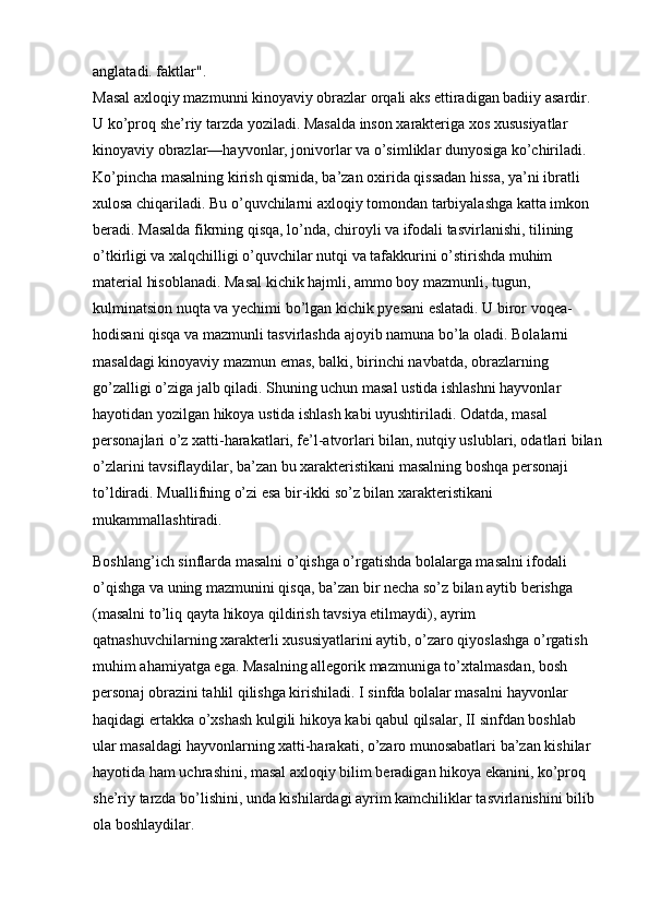 anglatadi. faktlar". 
Masal   axloqiy mazmunni kinoyaviy obrazlar orqali aks ettiradigan badiiy asardir. 
U ko’proq she’riy tarzda yoziladi. Masalda inson xarakteriga xos xususiyatlar 
kinoyaviy obraz lar—hayvonlar, jonivorlar va o’simliklar dunyosiga ko’chiriladi. 
Ko’pincha masalning kirish qismida, ba’zan oxirida qissadan hissa, ya’ni ibratli 
xulosa chiqariladi. Bu o’quvchilarni axloqiy tomondan tarbiyalashga katta imkon 
beradi. Masalda fikrning qisqa, lo’nda, chiroyli va ifodali tasvirlanishi, tilining 
o’tkirligi va xalqchilligi o’quvchilar nutqi va tafakkurini o’stirishda muhim 
material hisoblanadi. Masal kichik hajmli, ammo boy mazmunli, tugun, 
kulminatsion nuqta va yechimi bo’lgan kichik pyesani eslatadi. U biror voqea-
hodisani qisqa va mazmunli tasvirlashda ajoyib namuna bo’la oladi. Bolalarni 
masaldagi kinoyaviy mazmun emas, balki, birinchi navbatda, obrazlarning 
go’zalligi o’ziga jalb qiladi. Shuning uchun masal ustida ishlashni hayvonlar 
hayotidan yozilgan hikoya ustida ishlash kabi uyushtiriladi. Odatda, masal 
personajlari o’z xatti-harakatlari, fe’l-atvorlari bilan, nutqiy uslublari, odatlari bilan
o’zlarini tavsiflaydilar, ba’zan bu xarakteristikani masalning boshqa personaji 
to’ldiradi. Muallifning o’zi esa bir-ikki so’z bilan xarakteristikani 
mukammallashtiradi. 
Boshlang’ich sinflarda masalni o’qishga o’rgatishda bolalarga masalni ifodali 
o’qishga va uning mazmunini qisqa, ba’zan bir necha so’z bilan aytib berishga 
(masalni to’liq qayta hikoya qildirish tavsiya etilmaydi), ayrim 
qatnashuvchilarning xarakterli xususiyatlarini aytib, o’zaro qiyoslashga o’rgatish 
muhim ahamiyatga ega. Masalning allegorik mazmuniga to’xtalmasdan, bosh 
personaj obrazini tahlil qilishga kirishiladi. I sinfda bolalar masal ni hayvonlar 
haqidagi ertakka o’xshash kulgili hikoya kabi qabul qilsalar, II sinfdan boshlab 
ular masaldagi hayvonlarning xatti-harakati, o’zaro munosabatlari ba’zan kishilar 
hayotida ham uchrashini, masal axloqiy bilim beradigan hikoya ekanini, ko’proq 
she’riy tarzda bo’lishini, unda kishilardagi ayrim kamchiliklar tasvirlanishini bilib 
ola boshlaydilar. 