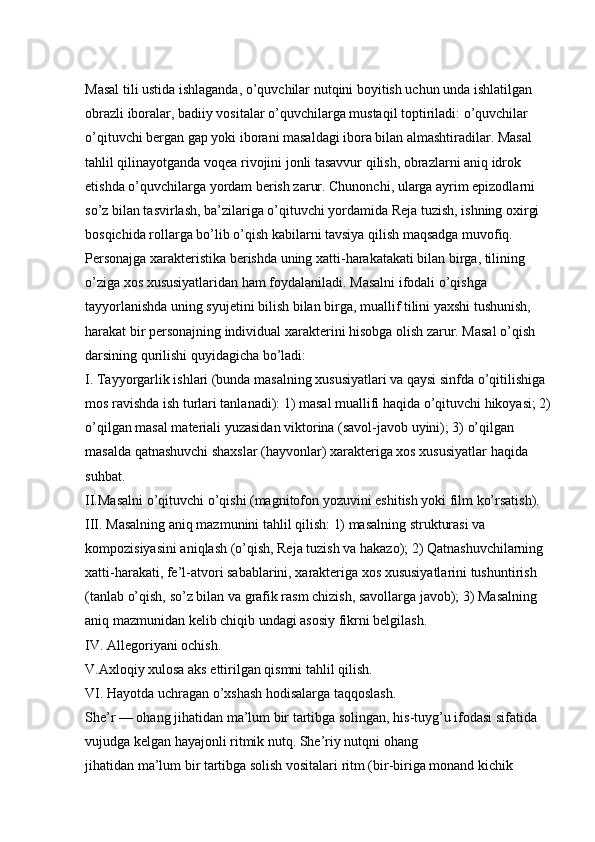 Masal tili ustida ishlaganda, o’quvchilar nutqini boyitish uchun unda ishlatilgan 
obrazli iboralar, badiiy vositalar o’quvchilarga mustaqil toptiriladi: o’quvchilar 
o’qituvchi bergan gap yoki iborani masaldagi ibora bilan almashtiradilar. Masal 
tahlil qilinayotganda voqea rivojini jonli tasavvur qilish, obrazlarni aniq idrok 
etishda o’quvchilarga yordam berish zarur. Chunonchi, ularga ayrim epizodlarni 
so’z bilan tasvirlash, ba’zilariga o’qituvchi yordamida Reja tuzish, ishning oxirgi 
bosqichida rollarga bo’lib o’qish kabilarni tavsiya qilish maqsadga muvofiq. 
Personajga xarakteristika berishda uning xatti-harakatakati bilan birga, tilining 
o’ziga xos xususiyatlaridan ham foydalaniladi. Masalni ifodali o’qishga 
tayyorlanishda uning syujetini bilish bilan birga, muallif tilini yaxshi tushunish, 
harakat bir personajning individual xarakterini hisobga olish zarur. Masal o’qish 
darsining qurilishi quyidagicha bo’ladi: 
I. Tayyorgarlik ishlari (bunda masalning xususiyatlari va qaysi sinfda o’qitilishiga 
mos ravishda ish turlari tanlanadi): 1) masal muallifi haqida o’qituvchi hikoyasi; 2)
o’qilgan masal materiali yuzasidan viktorina (savol-javob uyini); 3) o’qilgan 
masalda qatnashuvchi shaxslar (hayvonlar) xarakteriga xos xususiyatlar haqida 
suhbat. 
II.Masalni o’qituvchi o’qishi (magnitofon yozuvini eshitish yoki film ko’rsatish). 
III. Masalning aniq mazmunini tahlil qilish: 1) masalning strukturasi va 
kompozisiyasini aniqlash (o’qish, Reja tuzish va hakazo); 2) Qatnashuvchilarning 
xatti-harakati, fe’l-atvori sabablarini, xarakteriga xos xususiyatlarini tushuntirish 
(tanlab o’qish, so’z bilan va grafik rasm chizish, savollarga javob); 3) Masalning 
aniq mazmunidan kelib chiqib undagi asosiy   fikrni belgilash. 
IV. Allegoriyani ochish. 
V.Axloqiy xulosa aks ettirilgan qismni tahlil qilish. 
VI. Hayotda uchragan o’xshash hodisalarga taqqoslash. 
She’r — ohang jihatidan ma’lum bir tartibga solingan, his-tuyg’u ifodasi sifatida 
vujudga kelgan hayajonli ritmik nutq. She’riy nutqni ohang 
jihatidan ma’lum bir tartibga solish vositalari ritm (bir-biriga monand kichik