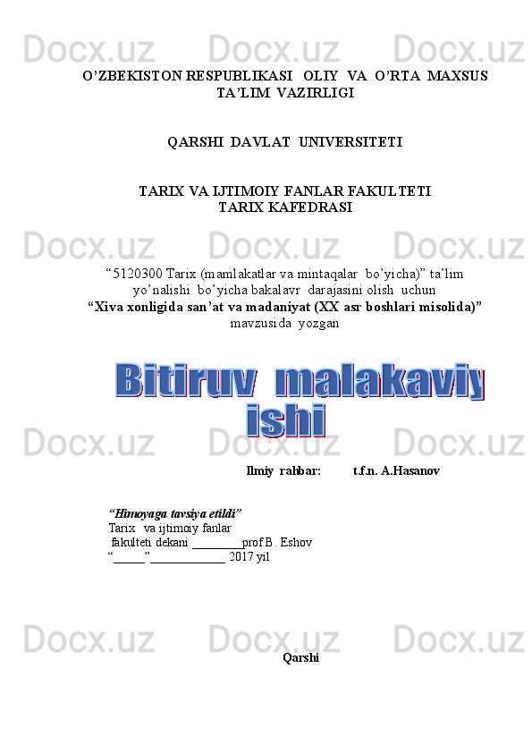 O’ZBEKISTON RESPUBLIKASI   OLIY  VA  O’RTA  MAXSUS  
TA’LIM    VAZIRLIGI
QARSHI  DAVLAT  UNIVERSITETI
TARIX VA IJTIMOIY FANLAR FAKULTETI
T ARIX KAFEDRASI  
“5120300  Tarix  (m amlakatlar va mintaqalar  bo’yicha ) ”   ta’lim
yo’nalishi  bo’yicha bakalavr  darajasini olish  uchun   
“ Xiva xonligida san’at va madaniyat (XX asr boshlari misolida) ”
mavzusida  yozgan   
          
                                              Ilmiy  rahbar:             t. f.n.  A.Hasanov  
       
 
“ Himoyaga   tavsiya etildi ”
Tarix       va ijtimoiy fanlar
           fakulteti dekani  _______ _ prof B. Eshov  
“_____”____________ 201 7   yil
Qarshi
