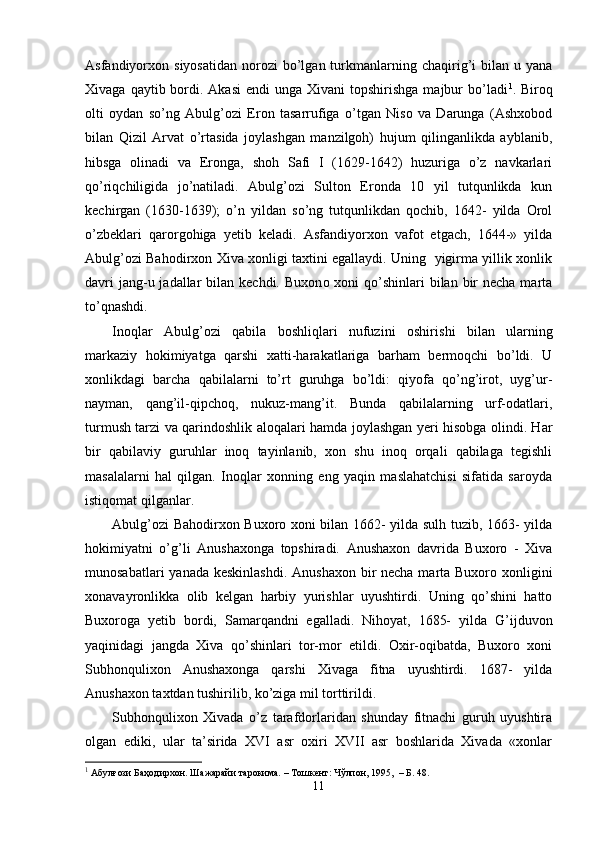 Asfandiyorxon  siyosatidan   norozi  bo’lgan  turkmanlarning  chaqirig’i  bilan  u  yana
Xivaga  qaytib bordi. Akasi  endi   unga  Xivani  topshirishga  majbur  bo’ladi 1
. Biroq
olti   oydan   so’ng   Abulg’ozi   Eron   tasarrufiga   o’tgan   Niso   va   Darunga   (Ashxobod
bilan   Qizil   Arvat   o’rtasida   joylashgan   manzilgoh)   hujum   qilinganlikda   ayblanib,
hibsga   olinadi   va   Eronga,   shoh   Safi   I   (1629-1642)   huzuriga   o’z   navkarlari
qo’riqchiligida   jo’natiladi.   Abulg’ozi   Sulton   Eronda   10   yil   tutqunlikda   kun
kechi rgan   (1630-1639);   o’n   yildan   so’ng   tutqunlikdan   qochib,   1642-   yilda   Orol
o’zbeklari   qaro r gohiga   yetib   keladi.   Asfandiyorxon   vafot   etgach,   1644-»   yilda
Abulg’ozi Bahodirxon Xiva xonligi taxtini egallaydi. Uning   yigirma yillik xonlik
davri  jang-u jadallar  bilan kechdi. Buxon o   xoni  qo’shinlari  bilan bir  necha marta
to’qnashdi. 
Inoqlar   Abulg’ozi   qabila   boshliqlari   nufuzini   oshiris h i   bilan   ularning
markaziy   hokimiyatga   qarshi   xatti-harakatlariga   barham   bermoqchi   bo’ldi.   U
xonlikdagi   barcha   qabilalarni   to’rt   guruhga   bo’ldi:   qiyofa   qo’ng’irot,   uyg’ur-
nayman,   qang’il-qipchoq,   nukuz-mang’it.   Bunda   qabilalarning   urf-odatlari,
turmush tarzi va qarindoshlik aloqala ri   hamda joylashgan yeri hisobga olindi. Har
bir   qabilaviy   guruhlar   inoq   tayinlanib,   xon   shu   inoq   orqali   qabilaga   tegishli
masalalarni   hal   qilgan.   Inoqlar   xonning   eng   yaqin   maslahatchisi   sifatida   saroyda
istiqomat qilganlar.
Abulg’ozi Bahodirxon Buxoro xoni bilan 1662- yilda sulh tuzib, 1663- yilda
hokimiyatni   o’g’li   Anushaxonga   topshiradi.   Anushaxon   davrida   Buxoro   -   Xiva
munosabatlari  yanada keskinlashdi. Anushaxon bir necha marta Buxoro xonligini
xonavayronlikka   olib   kelgan   harbiy   yurishlar   uyushtirdi.   Uning   qo’shini   hatto
Buxoroga   yetib   bordi,   Samarqandni   egalladi.   Nihoyat,   1685-   yilda   G ’ijduvon
yaqinidagi   jangda   Xiva   qo’shinlari   tor-mor   etildi.   Oxir-oqibatda,   Buxoro   xoni
Subhonqulixon   Anushaxonga   qarshi   Xivaga   fitna   uyushtirdi.   1687-   yilda
Anushaxon taxtdan tushirilib, ko’ziga mil torttirildi.
Subhonqulixon   Xivada   o’z   tarafdorlaridan   shunday   fitnachi   guruh   uyushtira
olgan   ediki,   ular   ta’sirida   XVI   asr   oxiri   XVII   asr   boshlarida   Xivada   «xonlar
1
 Абулғози Баҳодирхон. Шажарайи тарокима. – Тошкент: Чўлпон, 1995,  – Б. 48. 
11
