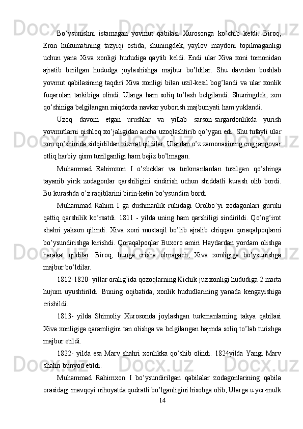 Bo’ysunishni   istamagan   yovmut   qabilasi   Xurosonga   ko’chib   ketdi.   Biroq,
Eron   hukumatining   tazyiqi   ostida,   shuningdek,   yaylov   maydoni   topilmaganligi
uchun   yana   Xiva   xonligi   hududiga   qaytib   keldi.   Endi   ular   Xiva   xoni   tomonidan
ajratib   berilgan   hududga   joylashishga   majbur   bo’ldilar.   Shu   davrdan   boshlab
yovmut qabilasining taqdiri Xiva xonligi bilan uzil-kesil  bog’landi va ular xonlik
fuqarolari   tarkibiga   olindi.   Ularga   ham   soliq   to’lash   belgilandi.   Shuningdek,   xon
qo’shiniga belgilangan miqdorda navkar yuborish majburiyati ham yuklandi.
Uzoq   davom   etgan   urushlar   va   yillab   sarson-sargardonlikda   yurish
yovmutlarni qishloq xo’jaligidan ancha uzoqlashtirib qo’ygan edi. Shu tufayli ular
xon qo’shinida sidqidildan xizmat qildilar. Ulardan o’z zamonasining eng jangovar
otliq harbiy qism tuzilganligi ham bejiz bo’lmagan.
Muhammad   Rahimxon   I   o’zbeklar   va   turkmanlardan   tuzilga n   qo’shinga
tayanib   yirik   zodagonlar   qarshiligini   sindirish   uchun   shiddatli   kurash   olib   bordi.
Bu kurashda o’z raqiblarini birin-keti n  bo’ysundira bordi.
Muhammad   Rahim   I   ga   dushmanlik   ruhidagi   Orolbo’yi   zodagonlari   guruhi
qattiq  qarshilik   ko’rsatdi.  1811  -   yilda  uning  ham   qarshiligi   sindirildi.  Qo’ng’irot
shahri   yakson   qilindi.   Xiva   xoni   mustaqil   bo’lib   ajralib   chiqqan   qoraqalpoqlarni
bo’ysundirishga kirishdi. Qoraqalpoqlar  Buxoro amiri Haydardan yordam olishga
harakat   qildilar.   Biroq,   bunga   erisha   olmagach,   Xiva   xonligiga   bo’ysunishga
majbur bo’ldilar.
1812-1820- yillar oralig’ida qozoqlarning Kichik juz xonligi hududiga 2 marta
hujum   uyushtirildi.   Buning   oqibatida,   xonlik   hududlarining   yanada   kengayishiga
erishildi.
1813-   yilda   Shimoliy   Xurosonda   joylashgan   turkmanlarning   takya   qabilasi
Xiva xonligiga qaramligini tan olishga va belgilangan hajmda soliq to’lab turishga
majbur etildi.
1822-   yilda esa   Marv shahri  xonlikka  qo’shib  olindi. 1824yilda  Yangi   Marv
shahri bunyod etildi.
Muhammad   Rahimxon   I   bo’ysundirilgan   qabilalar   zodagonlarining   qabila
orasidagj mavqeyi nihoyatda qudratli bo’lganligini hisobga olib, Ularga u yer-mulk
14