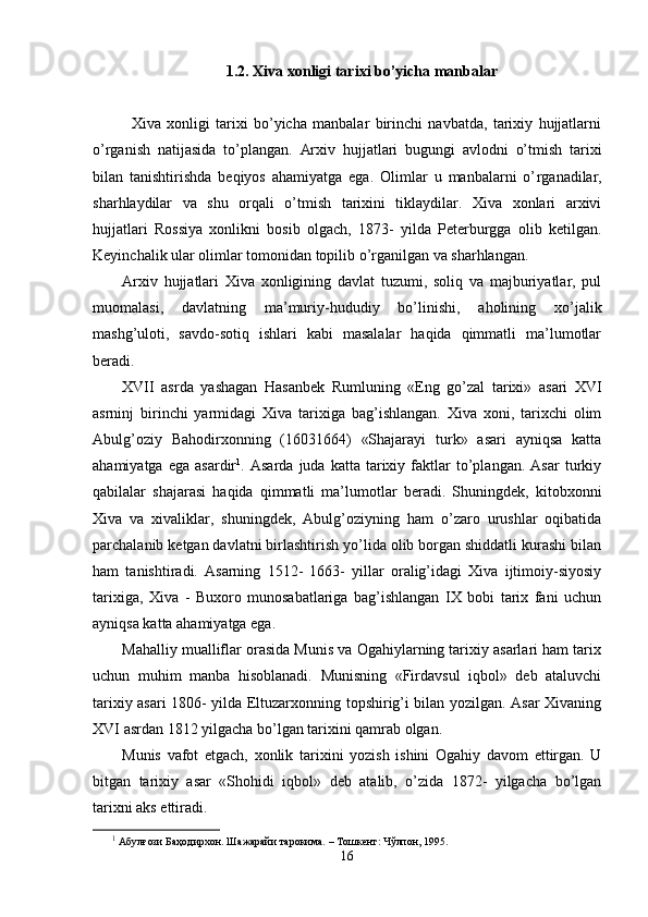 1.2. Xiva xonligi tarixi bo’yicha manbalar
    
Xiva   xonligi   tarixi   bo’yicha   manbalar   birinchi   navbatda,   tarixiy   hujjatlarni
o’rganish   natijasida   to’plangan.   Arxiv   hujjatlari   bugungi   avlodni   o’tmish   tarixi
bilan   tanishtirishda   beqiyos   ahamiyatga   ega.   Olimlar   u   manbalarni   o’ r ganadilar,
shar h laydilar   va   shu   orqali   o’tmish   tarixini   tiklaydilar.   Xiva   xonlari   arxivi
hujjatlari   Rossiya   xonlikni   bosib   olgach,   1873-   yilda   Peterburgga   olib   ketilgan.
Keyinchalik ular olimlar tomonidan topilib o’rganilgan va sharhlangan.
Arxiv   hujjatlari   Xiva   xonligining   davlat   tuzumi,   soliq   va   majburiyatlar,   pul
muomalasi,   davlatning   ma’muriy-hududiy   bo’linishi,   aholining   xo’jalik
mashg’uloti,   savdo-sotiq   ishlari   kabi   masalalar   haqida   qimmatli   ma’lumotlar
beradi.
XVII   asrda   yashagan   Hasanbek   Rumluni ng   «Eng   go’zal   tarixi»   asari   XVI
asrninj   birinchi   yarmidagi   Xiva   tarixiga   bag’ishlangan.   Xiva   xoni,   tarixchi   olim
Abulg’oziy   Bahodirxonning   (16031664)   «Shajarayi   turk»   asari   ayniqsa   katta
ahamiyatga   ega   asardir 1
.  Asarda   juda   katta   tarixiy   faktlar   to’plangan.   Asar   turkiy
qabilalar   shajarasi   haqida   qimmatli   ma’lumotlar   beradi.   Shuningdek,   kitobxonni
Xiva   va   xivaliklar,   shuningdek,   Abulg’oziyning   ham   o’zaro   urushlar   oqibatida
parchalanib ketgan davlatni birlashtirish yo’lida olib borgan shiddatli kurashi bilan
ham   tanishtiradi.   Asarning   1512-   1663-   yillar   oralig’idagi   Xiva   ijtimoiy-siyosiy
tarixiga,   Xiva   -   Buxoro   munosabatlariga   bag’ishlangan   IX   bobi   tarix   fani   uchun
ayniqsa katta ahamiyatga ega.
Mahalliy mualliflar orasida Munis va Ogahiylarning tarixiy asarlari ham tarix
uchun   muhim   manba   hisoblanadi.   Munisning   «Firdavsul   iqbol»   deb   ataluvchi
tarixiy asari 1806- yilda Eltuzarxonning topshirig’i bilan yozilgan. Asar Xivaning
XVI asrdan 1812   yilgacha bo’lgan tarixini qamrab olgan.
Munis   vafot   etgach,   xonlik   tarixini   yozish   ishini   Ogahiy   davom   ettirgan.   U
bitgan   tarixiy   asar   «Shohidi   iqbol»   deb   atalib,   o’zida   1872-   yilgacha   bo’lgan
tarixni aks ettiradi.
1
 Абулғози Баҳодирхон. Шажарайи тарокима. – Тошкент: Чўлпон, 1995. 
16 