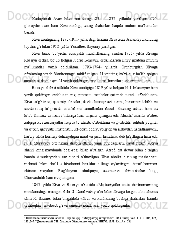 Xudoyberdi   Avaz   Muhammadning   1831   -   1832-   yillarda   yozilgan   «Dili
g’aroyib»   asari   ham   Xiva   xonligi,   uning   shaharlari   haqida   muhim   ma’lumotlar
beradi.
Xiva xonligining 1872-1911- yillardagi tarixini Xiva xoni Asfandiyorxonning
topshirig’i bilan 1912- yilda Yusufbek Bayoniy yaratgan.
Xiva   tarixi   bo’yicha   rossiyalik   mualliflarning   asarlari.1725-   yilda   Xivaga
Rossiya  elchisi   bo’lib  kelgan   Florio  Benevini  esdaliklarida   ilmiy  jihatdan   muhim
ma’lumotlar   yozib   qoldirilgan.   1793-1794-   yillarda   Orenburgdan   Xivaga
oftolmolog vrach Blankennagel  taklif etilgan. U xonning ko’zi ojiz bo’lib qolgan
amakisini davolagan. U yozib qoldirgan esdalik ma’lumotlar juda qimmatli edi.
Rossiya elchisi sifatida Xiva xonligiga 1819-yilda kelgan N. I. Muravyov ham
yozib   q o ldirgan   esdaliklar   eng   qimmatli   manbalar   qatorida   turadi.   «Esdaliklar»
Xiva   to’g’risida,   qadimiy   obidalar,   davlat   boshqaruvi   tizimi,   hunarmandchilik   va
savdo-sotiq   to’g’risida   batafsil   ma’lumotlardan   iborat.   Shuning   uchun   ham   bu
kitob   fransuz   va   nemis   tillariga   ham   tarjima   qilingan   edi.   Muallif   asarida   o’zbek
xalqiga xos xususiyatlar haqida to’xtalib, o’zbeklarni «aql-idrokli, suhbati yoqimli
va o’tkir, qat’iyatli, matonatli, urf-odati oddiy, yolg’on va aldovdan nafratlanuvchi,
harbiy ishda hormay-tolmaydigan mard va jasur kishilar», deb ta’riflagan ham edi.
N.   I.   Muravyov   o’z   fikrini   davom   ettirib,   yana   quyidagilarni   qayd   etgan 1
:   «Xiva
shahri   keng   maydonda   bog’-rog’   bilan   o’ralgan.   Atrofi   esa   devor   bilan   o’ralgan
hamda   Amudaryodan   suv   quvuri   o’tkazilgan.   Xiva   aholisi   o’zining   mashaqqatli
mehnati   bilan   cho’1-u   biyobonni   hosildor   o’lkaga   aylantirgan.   Atrof   hammasi
ekinzor   maydon.   Bug’doyzor,   sholipoya,   uzumzorva   shirin-shakar   bog’ ,
Chorvachilik ham rivojlangan».
1842-   yilda   Xiva   va   Rossiya   o’rtasida   «Majburiyatlar   akti»   shartnomasining
imzolanishiga erishgan elchi G. Danilevskiy o’zi bilan Xivaga kelgan tabiatshunos
olim   R.   Baziner   bilan   birgalikda   «Xiva   va   xonlikning   boshqa   shaharlari   hamda
qishloqlari, savdosotig’i va sanoati» nomli asar yozib qoldirganlar.
1
 Сведения о Хивинском ханстве. Вы р.  и з жур. “ Мануфактур и торговля ” . 1843. Хмыр. кол.  Т. 9. С. 105, 129, 
130, 149.”   Данилевский Г.И. Описание Хивинского ханства. ЗИРГО, 1851. Кн.: 5. с. 136.
17 