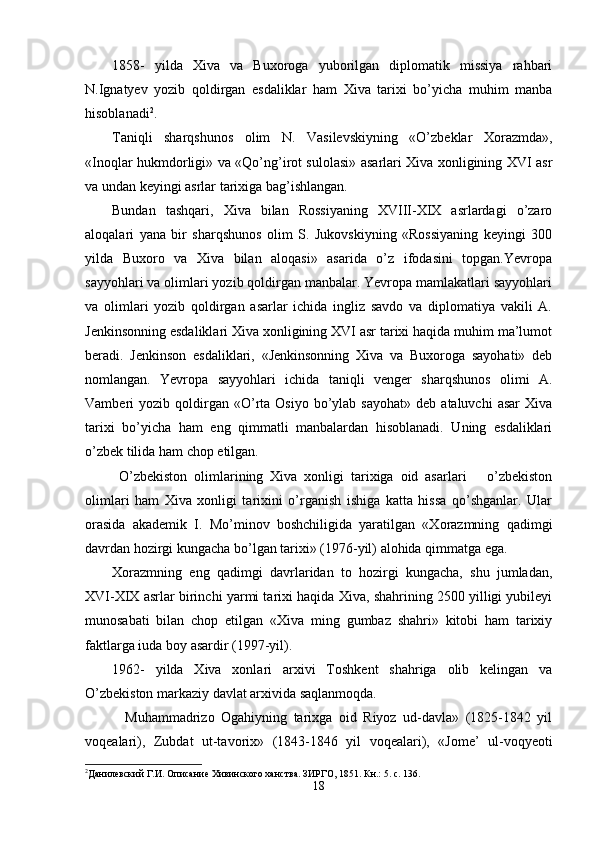 1858-   yilda   Xiva   va   Buxoroga   yuborilgan   diplomatik   missiya   rahbari
N.Ignatyev   yozib   qoldirgan   esdaliklar   ham   Xiva   tarixi   bo’yicha   muhim   manba
hisoblanadi 2
.
Taniqli   sharqshunos   olim   N.   Vasilevskiyning   «O’zbeklar   Xorazmda»,
«Inoqlar hukmdorligi» va «Qo’ng’irot sulolasi» asarlari Xiva xonligining XVI asr
va undan keyingi asrlar tarixiga bag’ishlangan.
Bundan   tashqari,   Xiva   bilan   Rossiyaning   XVIII-XIX   asrlardagi   o’zaro
aloqalari   yana   bir   sharqshunos   olim   S.   Jukovskiyning   «Rossiyaning   keyingi   300
yilda   Buxoro   va   Xiva   bilan   aloqasi»   asarida   o’z   ifodasini   topgan.Yevropa
sayyohlari va olimlari yozib qoldirgan manbalar. Yevropa mamlakatlari sayyohlari
va   olimlari   yozib   qoldirgan   asarlar   ichida   ingliz   savdo   va   diplomatiya   vakili   A.
Jenkinsonning esdaliklari Xiva xonligining XVI asr tarixi haqida muhim ma’lumot
beradi.   Jenkinson   esdaliklari,   «Jenkinsonning   Xiva   va   Buxoroga   sayohati»   deb
nomlangan.   Yevropa   sayyohlari   ichida   taniqli   venger   sharqshunos   olimi   A.
Vamberi   yozib  qoldirgan  «O’rta   Osiyo  bo’ylab  sayohat»   deb  ataluvchi   asar  Xiva
tarixi   bo’yicha   ham   eng   qimmatli   manbalardan   hisoblanadi.   Uning   esdaliklari
o’zbek tilida ham chop etilgan.
  O’zbekiston   olimlarining   Xiva   xonligi   tarixiga   oid   asarlari       o’zbekiston
olimlari   ham   Xiva   xonligi   tarixini   o’rganish   ishiga   katta   hissa   qo’shganlar.   Ular
orasida   akademik   I.   Mo’minov   boshchiligida   yaratilgan   «Xorazmning   qadimgi
davrdan hozirgi kungacha bo’lgan tarixi» (1976-yil) alohida qimmatga ega.
Xorazmning   eng   qadimgi   davrlaridan   to   hozirgi   kungacha,   shu   jumladan,
XVI-XIX asrlar birinchi yarmi tarixi haqida Xiva, shahrining 2500 yilligi yubileyi
munosabati   bilan   chop   etilgan   «Xiva   ming   gumbaz   shahri»   kitobi   ham   tarixiy
faktlarga iuda bo y  asardir (1997-yil). 
1962-   yilda   Xiva   xonlari   arxivi   Toshkent   shahriga   olib   kelingan   va
O’zbekiston markaziy davlat arxivida saqlanmoqda.
    Muhammadrizo   Ogahiyning   tarixga   oid   Riyoz   ud-davla»   (1825-1842   yil
voqealari),   Zubdat   ut-tavorix»   (1843-1846   yil   voqealari),   «Jome’   ul-voqyeoti
2
Данилевский Г.И. Описание Хивинского ханства. ЗИРГО, 1851. Кн.: 5. с. 136.
18