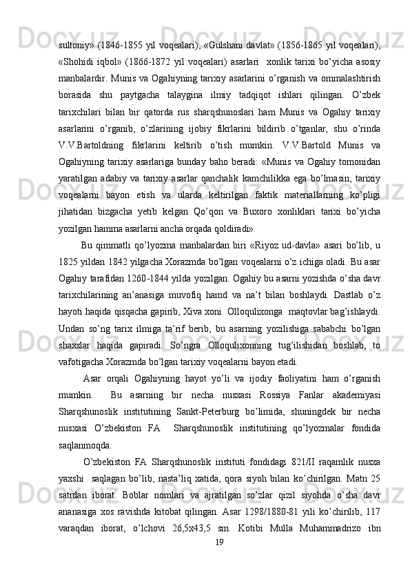 sultoniy» (1846-1855 yil voqealari), «Gulshani davlat» (1856-1865 yil voqealari),
«Shohidi   iqbol»   (1866-1872   yil   voqealari)   asarlari     xonlik   tarixi   bo’yicha   asosiy
manbalardir.   Munis   va   Ogahiyning  tarixiy  asarlarini   o’rganish   va   ommalashtirish
borasida   shu   paytgacha   talaygina   ilmiy   tadqiqot   ishlari   qilingan.   O’zbek
tarixchilari   bilan   bir   qatorda   rus   sharqshunoslari   ham   Munis   va   Ogahiy   tarixiy
asarlarini   o’rganib,   o’zlarining   ijobiy   fikrlarini   bildirib   o’tganlar,   shu   o’rinda
V.V.Bartoldning   fikrlarini   keltirib   o’tish   mumkin.   V.V.Bartold   Munis   va
Ogahiyning   tarixiy   asarlariga   bunday   baho   beradi:   «Munis   va   Ogahiy   tomonidan
yaratilgan   adabiy   va   tarixiy   asarlar   qanchalik   kamchilikka   ega   bo’lmasin,   tarixiy
voqealarni   bayon   etish   va   ularda   keltirilgan   faktik   materiallarning   ko’pligi
jihatidan   bizgacha   yetib   kelgan   Qo’qon   va   Buxoro   xonliklari   tarixi   bo’yicha
yozilgan hamma asarlarni ancha orqada qoldiradi».    
  Bu   qimmatli   qo’lyozma   manbalardan   biri   «Riyoz   ud-davla»   asari   bo’lib,   u
1825 yildan 1842 yilgacha Xorazmda bo’lgan voqealarni o’z ichiga oladi. Bu asar
Ogahiy tarafidan 1260 - 1844 yilda yozilgan. Ogahiy bu asarni yozishda o’sha davr
tarixchilarining   an’anasiga   muvofiq   hamd   va   na’t   bilan   boshlaydi.   Dastlab   o’z
hayoti haqida qisqacha gapirib, Xiva xoni  Olloqulixonga  maqtovlar bag’ishlaydi.
Undan   so’ng   tarix   ilmiga   ta’rif   berib,   bu   asarning   yozilishiga   sababchi   bo’lgan
shaxslar   haqida   gapiradi.   So’ngra   Olloqulixonning   tug’ilishidan   boshlab,   to
vafotigacha Xorazmda bo’lgan tarixiy voqealarni bayon etadi. 
Asar   orqali   Ogahiyning   hayot   yo’li   va   ijodiy   faoliyatini   ham   o’rganish
mumkin.     Bu   asarning   bir   necha   nusxasi   Rossiya   Fanlar   akademiyasi
Sharqshunoslik   institutining   Sankt-Peterburg   bo’limida,   shuningdek   bir   necha
nusxasi   O’zbekiston   FA     Sharqshunoslik   institutining   qo’lyozmalar   fondida
saqlanmoqda.
O’zbekiston   FA   Sharqshunoslik   instituti   fondidagi   821/II   raqamlik   nusxa
yaxshi     saqlagan   bo’lib,   nasta’liq   xatida,   qora   siyoh   bilan   ko’chirilgan.   Matn   25
satrdan   iborat.   Boblar   nomlari   va   ajratilgan   so’zlar   qizil   siyohda   o’sha   davr
ananasiga   xos   ravishda   kitobat   qilingan.   Asar   1298/1880-81   yili   ko’chirilib,   117
varaqdan   iborat,   o’lchovi   26,5x43,5   sm.   Kotibi   Mulla   Muhammadrizo   ibn
19