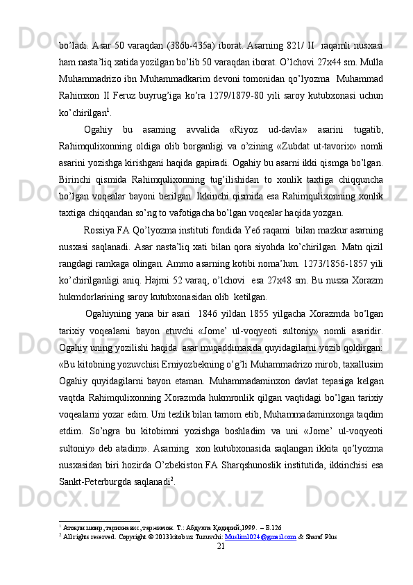 bo’ladi.   Asar   50   varaqdan   (386b-435a)   iborat.   Asarning   821/   II     raqamli   nusxasi
ham nasta’liq xatida yozilgan bo’lib 50 varaqdan iborat. O’lchovi 27x44 sm. Mulla
Muhammadrizo ibn Muhammadkarim  devoni  tomonidan qo’lyozma   Muhammad
Rahimxon   II   Feruz   buyrug’iga   ko’ra   1279/1879-80   yili   saroy   kutubxonasi   uchun
ko’chirilgan 1
.
Ogahiy   bu   asarning   avvalida   «Riyoz   ud-davla»   asarini   tugatib,
Rahimqulixonning   oldiga   olib   borganligi   va   o’zining   «Zubdat   ut-tavorix»   nomli
asarini yozishga kirishgani haqida gapiradi. Ogahiy bu asarni ikki qismga bo’lgan.
Birinchi   qismida   Rahimqulixonning   tug’ilishidan   to   xonlik   taxtiga   chiqquncha
bo’lgan  voqealar  bayoni  berilgan. Ikkinchi  qismida  esa   Rahimqulixonning xonlik
taxtiga chiqqandan so’ng to vafotigacha bo’lgan voqealar haqida yozgan.
Rossiya FA Qo’lyozma instituti fondida Ye6 raqami  bilan mazkur asarning
nusxasi   saqlanadi.   Asar   nasta’liq  xati   bilan  qora  siyohda   ko’chirilgan.  Matn   qizil
rangdagi ramkaga olingan. Ammo asarning kotibi noma’lum. 1273/1856-1857 yili
ko’chirilganligi aniq. Hajmi 52 varaq, o’lchovi   esa 27x48 sm. Bu nusxa Xorazm
hukmdorlarining saroy kutubxonasidan olib  ketilgan.
    Ogahiyning   yana   bir   asari     1846   yildan   1855   yilgacha   Xorazmda   bo’lgan
tarixiy   voqealarni   bayon   etuvchi   «Jome’   ul-voqyeoti   sultoniy»   nomli   asaridir.
Ogahiy uning yozilishi haqida  asar muqaddimasida quyidagilarni yozib qoldirgan:
«Bu kitobning yozuvchisi Erniyozbekning o’g’li Muhammadrizo mirob, taxallusim
Ogahiy   q u yidagilarni   bayon   etaman.   Muhammadaminxon   davlat   tepasiga   kelgan
vaqtda   Rahimqulixonning  Xorazmda   hukmronlik   qilgan   vaqtidagi   bo’lgan   tarixiy
voqealarni yozar edim. Uni tezlik bilan tamom etib, Muhammadaminxonga taqdim
etdim.   So’ngra   bu   kitobimni   yozishga   boshladim   va   uni   «Jome’   ul-voqyeoti
sultoniy»  deb  atadim».  Asarning     xon  kutubxonasida  saqlangan  ikkita  qo’lyozma
nusxasidan  biri hozirda O’zbekiston  FA Sharqshunoslik institutida, ikkinchisi  esa
Sankt-Peterburgda saqlanadi 2
. 
1
 Атоқли шоир, тарихнавис, таржимон.   Т .:  Абдулла   Қ одирий , 1999.   –  Б .126
2
 All rights reserved. Copyright © 2013 kitob.uz   Tuzuvchi:   Muslim1024@gmail.com   &   Sharaf Plus
21 