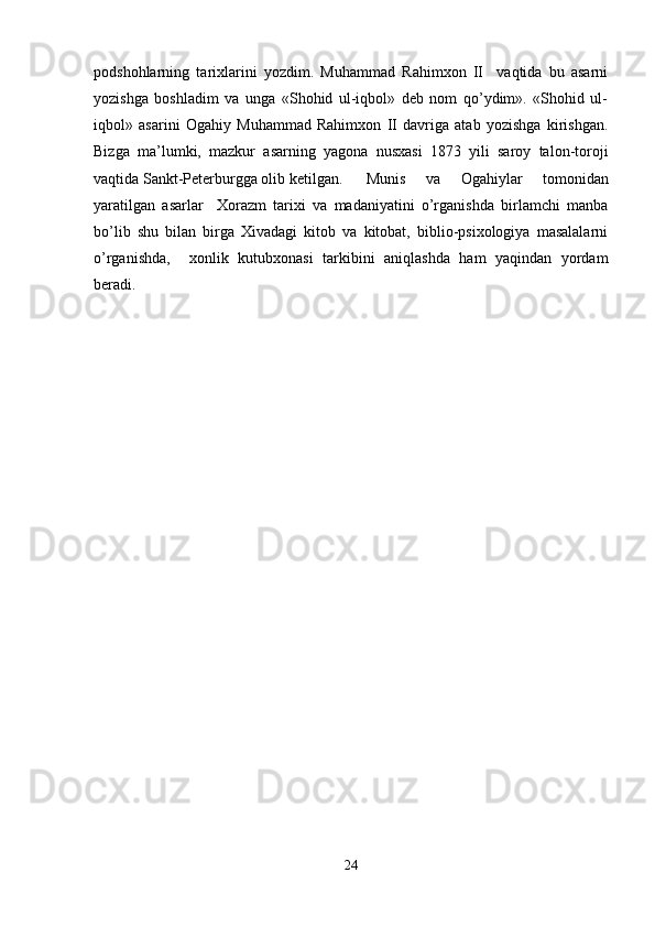 podshohlarning   tarixlarini   yozdim.   Muhammad   Rahimxon   II     vaqtida   bu   asarni
yozishga   boshladim   va   unga   «Shohid   ul-iqbol»   deb   nom   qo’ydim».   «Shohid   ul-
iqbol»   asarini   Ogahiy   Muhammad   Rahimxon   II   davriga   atab   yozishga   kirishgan.
Bizga   ma’lumki,   mazkur   asarning   yagona   nusxasi   1873   yili   saroy   talon-toroji
vaqtida Sankt-Peterburgga olib ketilgan. Munis   va   Ogahiylar   tomonidan
yaratilgan   asarlar     Xorazm   tarixi   va   madaniyatini   o’rganishda   birlamchi   manba
bo’lib   shu   bilan   birga   Xivadagi   kitob   va   kitobat,   biblio-psixologiya   masalalarni
o’rganishda,     xonlik   kutubxonasi   tarkibini   aniqlashda   ham   yaqindan   yordam
beradi. 
24