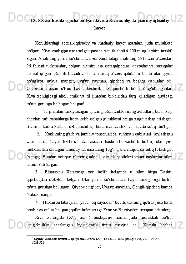 1.3.  XX asr boshlarigacha bo’lgan davrda Xiva xonligida ijtimoiy iqtisodiy
hayot
Xonliklardagi   sotsial-iqtisodiy   va   madaniy   hayot   masalasi   juda   murakkab
bo'lgan.   Xiva xonligiga asos solgan paytda xonlik aholisi 900 ming kishini tashkil
etgan. Aholining yarmi ko'chmanchi edi.Xonlikdagi aholining 65 foizini o'zbeklar,
26   foizini   turkmanlar,   qolgan   qismini   esa   qoraqalpoqlar,   qozoqlar   va   boshqalar
tashkil   qilgan.   Xonlik   hududida   20   dan   ortiq   o'zbek   qabilalari   bo'lib   ular   qiyot,
qo'ng'irot,   nukus,   mang'it,   uyg'ur,   nayman,   qipchoq   va   boshqa   qabilalar   edi.
O'zbeklar   asosan   o'troq   hayot   kechirib,   dehqonchilik   bilan   shug'ullanganlar.
Xiva   xonligidagi   aholi   etnik   va   til   jihatdan   bir-biridan   farq     qiladigan   quyidagi
to'rtta guruhga bo'lingan bo'lgan 1
. 
1.        Til jihatdan turkiylashgan qadimgi Xorazmliklarning avlodlari, bular ko'p
chetdan turli sabablarga ko'ra kelib qolgan guruhlarni o'ziga singdirishga erishgan.
Bularni   kasbu-korlari   dehqonchilik,   hunarmandchilik   va   savdo-sotiq   bo'lgan.
           2.        Xonlikning g'arb va janubiy tomonlarida    turkman qabilalari    joylashgan
Ular   o'troq   hayot   kechirsalarda,   asosan   kasbi   chorvachilik   bo'lib,   ular   yer-
mulklaridan oladigan umumiy daromadning 10g'1 qismi miqdorda soliq to'lashgan
(xonga). Bundan tashqari ularning adoqli, xizr eli qabilalari xonni navkarlar bilan
ta'min etib turgan.
3.         Elbarsxon   Xorazmga   xon   bo'lib   kelganda   u   bilan   birga   Dashtu
qipchoqdan   o'zbeklar   kelgan.   Ular   yarmi   ko'chmanchi   hayot   tarziga   ega   bo'lib,
to'rtta guruhga bo'lingan: Qiyot-qo'ng'irot, Uyg'un-nayman, Qongli-qipchoq hamda
Nukuz-mang'it.
        4.        Hukmron tabaqalar,    ya'ni “oq suyaklar” bo'lib, ularning qo'lida juda katta
boylik va qullar bo'lgan (qullar bular asirga Eron va Rossiyadan tushgan odamlar).
Xiva   xonligida   (XVI   asr   )   boshqaruv   tizimi   juda   murakkab   bo'lib,
urug'chilikka   asoslangan   byurokratik   tizim   mavjud   edi.   Xivada   boshqa
1
 Ogahiy. Zubdat ut-tavorix. // Qo’lyozma. O’zFA ShI. – № 821/II.  Yana qarang: SVR, VII. –  № № 
5023,5024. 
25 