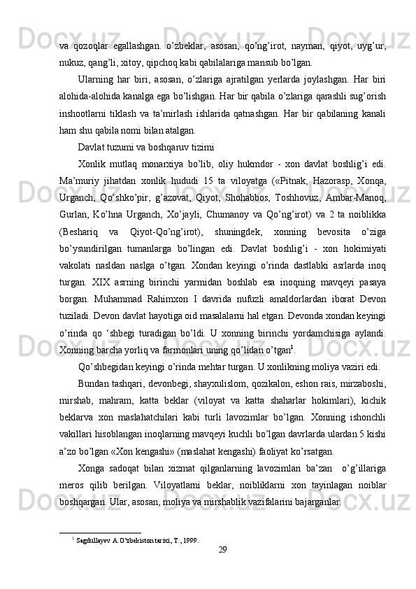 va   qozoqlar   egallashgan.   o’zbeklar,   asosan,   qo’ng’irot,   nayman,   qiyot,   uyg’ur,
nukuz, qang’li, xitoy, qipchoq kabi qabilalariga mansub bo’lgan.
Ularning   har   biri,   asosan,   o’zlariga   ajratilgan   yerlarda   joylashgan.   Har   biri
alohida-alohida kanalga ega bo’lishgan. Har bir qabila o’zlariga qarashli sug’orish
inshootlarni   tiklash   va   ta’mirlash   ishlarida   qatnashgan.   Har   bir   qabilaning   kanali
ham shu qabila nomi bilan atalgan. 
Davlat tuzumi va boshqaruv tizimi
Xonlik   mutlaq   monarxiya   bo’lib,   oliy   hukmdor   -   xon   davlat   boshlig’i   edi.
Ma’muriy   jihatdan   xonlik   hududi   15   ta   viloyatga   («Pitnak,   Hazorasp,   Xonqa,
Urganch,   Qo’shko’pir,   g’azovat,   Qiyot,   Shohabbos,   Toshhovuz,   Ambar-Manoq,
Gurlan,   Ko’hna   Urganch,   Xo’jayli,   Chumanoy   va   Qo’ng’irot)   va   2   ta   noiblikka
(Beshariq   va   Qiyot-Qo’ng’irot),   shuningdek,   xonning   bevosita   o’ziga
bo’ysundirilgan   tumanlarga   bo’lingan   edi.   Davlat   boshlig’i   -   xon   hokimiyati
vakolati   nasldan   naslga   o’tgan.   Xondan   keyingi   o’rinda   dastlabki   asrlarda   inoq
turgan.   XIX   asrning   birinchi   yarmidan   boshlab   esa   inoqning   mavqeyi   pasaya
borgan.   Muhammad   Rahimxon   I   davrida   nufuzli   amaldorlardan   iborat   Devon
tuziladi. Devon davlat hayotiga oid masalalarni hal etgan. Devonda xondan keyingi
o’rinda   qo   ‘shbegi   turadigan   bo’ldi.   U   xonning   birinchi   yordamchisiga   aylandi.
Xonning barcha yorliq va farmonlari uning qo’lidan o’tgan 1
.
Qo’shbegidan keyingi o’rinda mehtar turgan. U xonlikning moliya vaziri edi.
Bundan tashqari, devonbegi, shayxulislom, qozikalon, eshon rais, mirzaboshi,
mirshab,   mahram,   katta   beklar   (viloyat   va   katta   shaharlar   hokimlari),   kichik
beklarva   xon   maslahatchilari   kabi   turli   lavozimlar   bo’lgan.   Xonning   ishonchli
vakillari hisoblangan inoqlarning mavqeyi kuchli bo’lgan davrlarda ulardan 5 kishi
a’zo bo’lgan «Xon kengashi» (maslahat kengashi) faoliyat ko’rsatgan.
Xonga   sadoqat   bilan   xizmat   qilganlarning   lavozimlari   ba’zan     o’g’illariga
meros   qilib   berilgan.   Viloyatlarni   beklar,   noibliklarni   xon   tayinlagan   noiblar
boshqargan. Ular, asosan, moliya va mirshablik vazifalarini bajarganlar.
1
 Sagdullayev A.O’zbekiston tarixi, T., 1999. 
29
