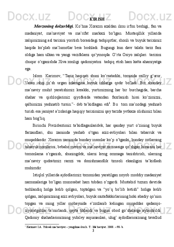 KIRISH
  Mavzuning   dolzarbligi.   Ko’hna   Xorazm   azaldan   ilmu   irfon   beshigi,   fan   va
madaniyat,   ma’naviyat   va   ma’rifat   markazi   bo’lgan.   Mustaqillik   yillarida
xalqimizning asl tarixini yoritish borasidagi tadqiqotlar, shonli va buyuk tariximiz
haqida   ko’plab   ma’lumotlar   bera   boshladi.   Bugungi   kun   davr   talabi   tarix   fani
oldiga   ham   ulkan   va   yangi   vazifalarni   qo’ymoqda.   O’rta   Osiyo   xalqlari     tarixini
chuqur o’rganishda Xiva xonligi qadimiyatini   tadqiq etish ham katta ahamiyatga
ega.
Islom     Karimov,   “ Tarix   haqiqati   shuni   ko’rsatadiki,   tomirida   milliy   g’urur,
Vatan   ishqi   jo’sh   u rgan   odamgina   buyuk   ishlarga   qodir   bo’ladi.   Biz   shunday
ma’naviy   muhit   yaratishimiz   kerakki,   yurtimizning   har   bir   burchagida,   barcha
shahar   va   qishloqlarimiz   qiyofasida   vatandan   faxrlanish   hissi   ko’zimizni,
qalbimizni   yashnatib   tursin.”-   deb   ta’kidlagan   edi 1
.   Bu     tom   ma’nodagi   yashnab
turish esa jamiyat a’zolariga haqiqiy tariximizni qay tarzda yetkaza olishimiz bilan
ham bog’liq.
Birinchi   Prezidentimiz   ta’kidlaganlaridek,   har   qanday   yurt   o’z i ning   buyuk
farzandlari,   shu   zaminda   yashab   o’tgan   aziz-avliyolari   bilan   tabarruk   va
muqaddasdir. Xorazm zaminida bunday insonlar ko’p o’tganki, bunday zotlarning
tabarruk nomlarini, bebaho merosi va ma’naviyat xazinasiga qo’shgan hissasini har
tomonlama   o’rganish,   shuningdek,   ularni   keng   ommaga   tanishtirish,   ularning
ma’naviy   qudratimiz   ramzi   va   donishmandlik   timsoli   ekanligini   ta’kidlash
muhimdir.  
Istiqlol yillarida ajdodlarimiz tomonidan yaratilgan noyob moddiy madaniyat
namunalariga   bo’lgan   munosabat   ham   tubdan   o’zgardi.   Mustabid   tuzum   davrida
tashlandiq   holga   kelib   qolgan,   toptalgan   va   “yo’q   bo’lib   ketish”   holiga   kelib
qolgan, xalqimizning aziz avliyolari, buyuk mutafakkirlarining hoki abadiy qo’nim
topgan   va   ming   yillar   mobaynida   e’zozlanib   kelingan   muqaddas   qadamjo-
ziyoratgohlar   ta’mirlandi,   qayta   tiklandi   va   bugun   obod   go’shalarga   aylantirildi.
Qadimiy   shaharlarimizning   yubiley   anjumanlari,   ulug’   ajdodlarimizning   tavallud
1
  Karimov I.A. Yuksak ma’naviyat – yengilmas kuch. T.: Ma’naviyat . 2008 . –  90 - b .
3