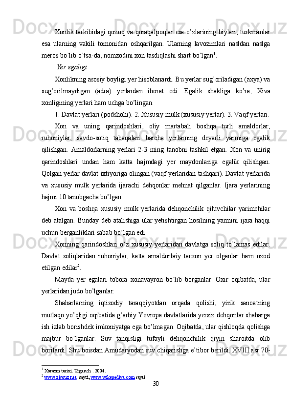 Xonlik tarkibidagi qozoq va qoraqalpoqlar esa o’zlarining biylari, turkmanlar
esa   ularning   vakili   tomonidan   oshqarilgan.   Ularning   lavozimlari   nasldan   naslga
meros bo’lib o’tsa-da, nomzodini xon tasdiqlashi shart bo’lgan 1
.
 Yer egaligi
Xonlikning asosiy boyligi yer hisoblanardi. Bu yerlar sug’oriladigan (axya) va
sug’orilmaydigan   (adra)   yerlardan   iborat   edi.   E galik   shakliga   ko’ra,   Xiva
xonligining yerlari ham uchga bo’lingan.
1. Davlat yerlari (podshohi). 2. Xususiy mulk (xususiy yerlar). 3. Vaqf yerlari.
Xon   va   uning   qarindoshlari,   oliy   martabali   boshqa   turli   amaldorlar,
ruhoniylar,   savdo-sotiq   tabaqalari   barcha   yerlarning   deyarli   yarmiga   egalik
qilishgan.   Amaldorlarning   yerlari   2-3   ming   tanobni   tashkil   etgan.   Xon   va   unirig
qarindoshlari   undan   ham   katta   hajmdagi   yer   maydonlariga   egalik   qilishgan.
Qolgan yerlar davlat ixtiyoriga olingan (vaqf yerlaridan tashqari). Davlat yerlarida
va   xususiy   mulk   yerlarida   ijarachi   dehqonlar   mehnat   qilganlar.   Ijara   yerlarining
hajmi 10 tanobgacha bo’lgan.
Xon   va   boshqa   xususiy   mulk   yerlarida   dehqonchilik   qiluvchilar   yarimchilar
deb atalgan. Bunday deb atalishiga ular yetishtirgan hosilning yarmini ijara haqqi
uchun berganliklari sabab bo’lgan edi.
Xonning   qarindoshlari   o’z   xususiy   yerlaridan   davlatga   soliq   to’lamas   edilar.
Davlat   soliqlaridan   ruhoniylar,   katta   amaldorlaiy   tarxon   yer   olganlar   ham   ozod
etilgan edilar 2
.
Mayda   yer   egalari   tobora   xonavayron   bo’lib   borganlar.   Oxir   oqibatda,   ular
yerlaridan judo bo’lganlar.
Shaharlarning   iqtisodiy   taraqqiyotdan   orqada   qolishi,   yirik   sanoatning
mutlaqo yo’qligi oqibatida g’arbiy Yevropa davlatlarida yersiz dehqonlar shaharga
ish izlab borishdek imkoniyatga ega bo’lmagan. Oqibatda, ular qishloqda qolishga
majbur   bo’lganlar.   Suv   tanqisligi   tufayli   dehqonchilik   qiyin   sharoitda   olib
borilardi. Shu boisdan Amudaryodan suv chiqarishga e’tibor berildi. XVIII asr 70-
1
 Xorazm tarixi. Urganch . 2004.
2
  www.ziyouz.net   sayti ,  www.wikepediya.com  sayti
30