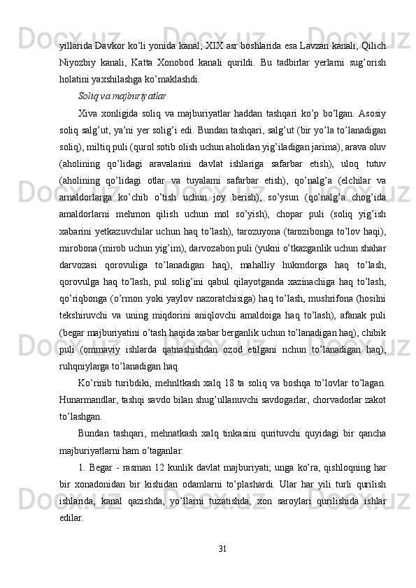 yillarida Davkor ko’li yonida kanal, XIX asr boshlarida esa Lavzan kanali, Qilich
Niyozbiy   kanali,   Katta   Xonobod   kanali   qurildi.   Bu   tadbirlar   yerlarni   sug’orish
holatini yaxshilashga ko’maklashdi.
Soliq va majburiyatlar
Xiva   xonligida   soliq   va   majburiyatlar   haddan   tashqari   ko’p   bo’lgan.   Asosiy
soliq salg’ut, ya’ni yer solig’i edi. Bundan tashqari, salg’ut (bir yo’la to’lanadigan
soliq), miltiq puli (qurol sotib olish uchun aholidan yig’iladigan jarima), arava oluv
(aholining   qo’lidagi   aravalarini   davlat   ishlariga   safarbar   etish),   uloq   tutuv
(aholining   qo’lidagi   otlar   va   tuyalami   safarbar   etish),   qo’nalg’a   (elchilar   va
arnaldorlarga   ko’chib   o’tish   uchun   joy   berish),   so’ysun   (qo’nalg’a   chog’ida
amaldorlarni   mehmon   qilish   uchun   mol   so’yish),   chopar   puli   (soliq   yig’ish
xabarini   yetkazuvchilar   uchun  haq  to’lash),   tarozuyona   (tarozibonga  to’lov  haqi),
mirobona (mirob uchun yig’im), darvozabon puli (yukni o’tkazganlik uchun shahar
darvozasi   qorovuliga   to’lanadigan   haq),   mahalliy   hukmdorga   haq   to’lash,
qorovulga   haq   to’lash,   pul   solig’ini   qabul   qilayotganda   xazinachiga   haq   to’lash,
qo’riqbonga (o’rmon yoki yaylov nazoratchisiga) haq to’lash, mushrifona (hosilni
tekshiruvchi   va   uning   miqdorini   aniqlovchi   amaldoiga   haq   to’lash),   afanak   puli
(begar majburiyatini o’tash haqida xabar berganlik uchun to’lanadigan haq), chibik
puli   (ommaviy   ishlarda   qatnashishdan   ozod   etilgani   nchun   to’lanadigan   haq),
ruhqniylarga to’lanadigan haq.
Ko’rinib  turibdiki,  mehnltkash   xalq  18  ta  soliq  va  boshqa  to’lovlar  to’lagan.
Hunarmandlar, tashqi savdo bilan shug’ullanuvchi savdogarlar, chorvadorlar zakot
to’lashgan.
Bundan   tashqari,   mehnatkash   xalq   tinkasini   qurituvchi   quyidagi   bir   qancha
majburiyatlarni ham o’taganlar:
1.  Begar  -   rasman  12  kunlik  davlat  majburiyati;  unga   ko’ra,  qishloqning  har
bir   xonadonidan   bir   kishidan   odamlarni   to’plashardi.   Ular   har   yili   turli   qurilish
ishlarida,   kanal   qazishda,   yo’llarni   tuzatishda,   xon   saroylari   qurilishida   ishlar
edilar.
31