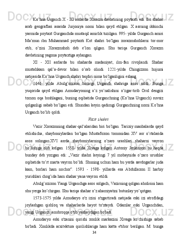 Ko’hna Urganch X - XI asrlarda Xorazm davlatining poytaxti edi. Bu shahar
arab   geograflari   asarida   Jurjoniya   nomi   bilan   qayd   etilgan.   X   asrning   ikkinchi
yarmida poytaxt Gurganchda mustaqil amirlik tuzilgan. 995- yilda Gurganch amiri
Ma’mun   ibn   Muhammad   poytaxti   Kot   shahri   bo’lgan   xorazmshohlarni   tor-mor
etib,   o’zini   Xorazmshoh   deb   e’lon   qilgan.   Shu   tariqa   Gurganch   Xorazm
davlatining yagona poytaxtiga aylangan.  
XI   -   XII   asrlarda   bu   shaharda   madaniyat,   ilm-fan   rivojlandi.   Shahar
mustahkam   qal’a-devor   bilan   o’rab   olindi.   1221-yilda   Chingizxon   hujumi
natijasida Ko’hna Urganch shahri taqdiri nima bo’lganligini eslang.
1646-   yilda   Abulg’ozixon   hozirgi   Urganch   shahriga   asos   soldi.   Bunga
yuqorida   qayd   etilgan   Amudaryoning   o’z   yo’nalishini   o’zgar-tirib   Orol   dengizi
tomon   oqa   boshlagani,   buning   oqibatida   Gurganchning   (Ko’hna   Urganch)   suvsiz
qolganligi sabab bo’lgan edi. Shundan keyin qadimgi Gurganchning nomi Ko’hna
Urganch bo’lib qoldi.
Vazir shahri
Vazir Xorazmning shahar-qal‘alaridan biri bo’lgan. Tarixiy manbalarda qayd
etilishicha,   shayboniylardan   bo’lgan   Mustafoxon   tomonidan   XV   asr   o’rtalarida
asos   solingan.XVI   asrda   shayboniylarning   o’zaro   urashlari   shaharni   vayron
bo’lishiga   olib   kelgan.   1558-   yilda   Xivaga   kelgan   Antoniy   Jenkinson   bu   haqda
bunday   deb   yozgan   edi:   „Vazir   shahri   keyingi   7   yil   m obaynida   o’zaro   urushlar
oqibatida to’rt marta vayron bo’ldi. Shuning uchun ham bu yerda savdogarlar juda
kam,   borlari   ham   nochor”.   1593   -   1598-   yillarda   esa   Abdullaxon   II   harbiy
yurishlari chog’ida ham shahar yana vayron etildi.
Abulg’ozixon Yangi Urganchga asos solgach, Vazirning qolgan aholisini ham
shu yerga ko’chirgan. Shu tariqa shahar o’z ahamiyatini butunlay yo’qotgan.
1573-1575   yilda   Amudaryo   o'z   izini   o'zgartiradi   natijada   eski   izi   atrofidagi
joylashgan   qishloq   va   shaharlarda   hayot   to'xtaydi.   Odamlar   eski   Urganchdan,
yangi Urganch janubroqqa o'tib yashaydigan bo'ladi.  
Amudaryo   eski   o'zanini   qurishi   xonlik   markazini   Xivaga   ko'chishiga   sabab
bo'ladi.   Xonlikda   arxitektura   qurilishlariga   ham   katta   e'tibor   berilgan.   M:   bunga
34