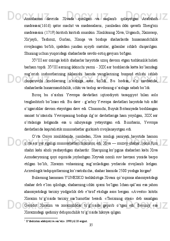Anushaxon   davrida   Xivada   qurilgan   va   saqlanib   qolayotgan   Arabshoh
madrasasi(1616)   qator   machit   va   madrasalarni,     jumladan   ikki   qavatli   Sherg'ozi
madrasasini (1719) kiritish kiritish mumkin. Xonlikning Xiva, Urganch, Xazorasp,
Xo'jayli,   Tashouz,   Gurlan,   Xonqa   va   boshqa   shaharlarda   hunamandchilik
rivojlangan   bo'lib,   ipakdan   jundan   ajoyib   matolar,   gilamlar   ishlab   chiqarilgan.
Shuning uchun yuqoridagi shaharlarda savdo-sotiq gavjum bo'lgan. 
XVIII asr oxiriga kelib shaharlar hayotida uzoq davom etgan tushkunlik holati
barham topdi. XVIII asrning ikkinchi yarmi - XIX asr boshlarida katta ko’lamdagi
sug’orish   inshootlarining   tiklanishi   hamda   yangilarining   bunyod   etilishi   ishlab
chiqaruvchi   kuchlarning   o’sishiga   asos   bo’ldi.   Bu   hodisa,   o’z   navbatida,
shaharlarda hunarmandchilik, ichki va tashqi savdoning o’sishiga sabab bo’ldi.
Biroq   bu   o’sishni   Yevropa   davlatlari   iqtisodiyoti   taraqqiyo t   bilan   aslo
tenglashtirib bo’lmas  edi. Bu  davr   -  g’arbiy Yevropa  davlatlari  hayotida  tub sifat
o’zgarishlar davom etayotgan davr edi. Chunonchi, Buyuk Britaniyada boshlangan
sanoat   to’ntarishi   Yevropaning   boshqa   ilg’or   davlatlariga   ham   yoyilgan,   XIX   asr
o’rtalariga   kelganda   esa   u   nihoyasiga   yetayotgan   edi.   Binobarin,   Yevropa
davlatlarida kapitalistik munosabatlar gurkirab rivojlanayotgan edi.
O’rta   Osiyo   xonliklarida,   jumladan,   Xiva   xonligi   jamiyati   hayotida   hamon
o’rta asr yer egaligi munosabatlari hukmron edi. Xiva — muzey-shahar, lekin Rim
shahri kabi aholi yashaydigan shahardir. Sharqning ko’pgina shaharlari kabi Xiva
Amudaryoning quyi oqimida joylashgan Xeyvak nomli suv havzasi  yonida barpo
etilgan   bo’lib,   Xorazm   vohasining   sug’oriladigan   yerlarida   rivojlanib   kelgan.
Arxeologik tadqiqoitlarning ko’rsatishicha, shahar kamida 2500 yoshga kirgan 1
.
Bularning hammasi Y U NESKO tashkilotiga Xivani qo’riqxona ahamiyatidagi
shahar deb e’lon qilishga, shaharning ichki qismi bo’lgan Ichan-qal’ani esa jahon
ahamiyatidagi   tarixiy   yodgorlik   deb   e’tirof   etishga   asos   bergan.   «Avesto»   kitobi
Xorazm   to’g’risida   tarixiy   ma’lumotlar   beradi.   «Tarixning   otasi»   deb   sanalgan
Gerodot   Xorazm   va   xorazmliklar   to’g’risida   gapirib   o’tgan   edi.   Beruniy   esa
Xorazmdagi qadimiy deh q onchilik to’g’risida hikoya qilgan.
1
 O’zbekiston adabiyoti va san’ati». 1990 yil 10 avgust.
35