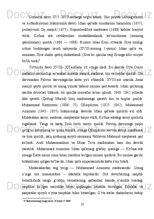 Uchinchi   davri   XVI-   XVII-asrlarga   to'g'ri   keladi.   Shu   paytda   (Abulg'ozixon
va  Asfandiyorxon  hukmronlik  davri)  Ichan  qal'ada   Anushaxon   hammomi   (1657),
peshayvonli   Oq   masjid   (1675),   Xujamberdibek   madrasasi   (1688)   kabilar   bunyod
etildi,   Ko'hna   ark   istehkomlari   mustahkamlandi,   ko'rinishxona   (xonning
qabulxonasi)   qurildi   (1686   —   1688).   Buxoro   bilan   Eron   o'rtasida   Xiva   xonligi
uchun   boshlangan   urush   natijasida   (XVIII-asrning   1-yarmi)   Ichan   qal'a   va,
umuman, Xiva shahri qattiq shikastlandi (Xiva bir qancha vaqt Eronga tobe viloyat
bo'lib turdi) 1
.
To'rtinchi   davri   XVIII-   XX-asrlarni   o'z   ichiga   oladi.   Bu   davrda   O'rta   Osiyo
mahalliy me'morligi an'analari asosida masjid, madrasa, tim va toqilar qurildi. Ota
darvozadan   Polvon   darvozagacha   katta   yo'l   o'tkazildi.   XVIII-asr   oxirida   Juma
masjid   qayta   qurildi   va   uning   yonida   baland   minora   qad   kutardi.   Ichan   qal'aning
xaroba  devorlari   tiklandi,  bir   qancha   imoratlar   ta'mir   qilindi.  1840-   1842  yillarda
ikki   qavatli   (Qutlug'   Murod)   Inoq   madrasasiga   qaratib   tim   va   toqilar   qurildi.
Muhammad   Raximxon   (1806-   25),   Olloqulixon   (1825-   1842),   Muhammad
Aminxon   (1845-   1855)   hukmronligi   davrida   Ichan   qal'ada   qurilish   avj   oldi.
Muhtasham saroy, madrasa, maqbaralar barpo etildi. Ko'hna arkdagi saroy qurilishi
tugallandi.   Yangi   va   karta   Tosh   hovli   saroyi   qurildi.   Polvon   darvozaga   yaqin
qo'rg'on devorining bir qismi buzilib, o'rniga Olloqulixon karvon saroyi, madrasasi
va timi qurildi, xalq ijodining ajoyib namunasi Pahlavon Mahmud maqbarasi qad
ko'tardi.   Arab   Muhammadxon   va   Musa   To'ra   madrasalari   ham   shu   davrda
yaratildi.   Muhammad   Aminxon   Ichan   qal'aning   g'arbiy   qismiga   —   Ko'hna   ark
yoniga Kalta minor nomi bilan mashhur bo'lgan minora qurdirdi. Bu minora garchi
bitkazilmay qolgan bo'lsa-da, Ichan qal'a mujassamotida katta o'rin tutadi. 
Madrasalardan   eng   yirigi   —   Muhammad   Aminxon   madrasasidir.   Uning
o’ziga   xos   xususiyatlari   –   ikkitalik   hujralardir.   Old   devorlarning   naqshli
bezatilishida   rangli   g’ishtin   termalarning   qatlamlari   hamda   o’simlik   tusidagi
naqshlar   bo’lgan   mayolika   bilan   qoplangan   bezaklar   kiritilgan.   Eshiklar   va
panjaralar  ajoyib o’yma naqshlar  bilan bezatilgan.  O’rta asrlar  shaharlarini  tashqi
1
 O’zbekistonning yangi tarixi. II-kitob.T.2000
37