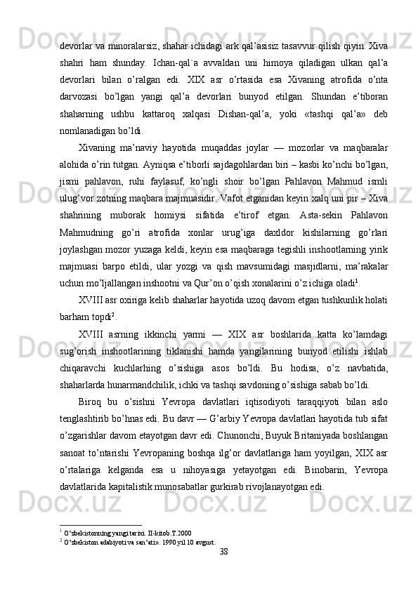 devorlar va minoralarsiz, shahar ichidagi ark qal’asisiz tasav v ur qilish qiyin. Xiva
shahri   ham   shunday.   Ichan- q al`a   avvaldan   uni   himoya   qiladigan   ulkan   qal’a
devorlari   bilan   o’ralgan   edi.   XIX   asr   o’rtasida   esa   Xivaning   atrofida   o’nta
darvozasi   bo’lgan   yangi   qal’a   devorlari   bunyod   etilgan.   Shundan   e’tiboran
shaharning   ushbu   kattaroq   xalqasi   Dishan-qal’a,   yoki   «tashqi   qal’a»   deb
nomlanadigan bo’ldi.
Xivaning   ma’naviy   hayotida   muqaddas   joylar   —   mozorlar   va   maqbaralar
alohida o’rin tutgan. Ayniqsa e’tiborli sajdagohlardan biri – kasbi ko’nchi bo’lgan,
jismi   pahlavon,   ruhi   faylasuf,   ko’ngli   shoir   bo’lgan   Pahlavon   Mahmud   ismli
ulug’vor zotning maqbara majmuasidir. Vafot etganidan keyin xalq uni pir – Xiva
shahrining   muborak   homiysi   sifatida   e’tirof   etgan.   Asta-sekin   Pahlavon
Mahmudning   go’ri   atrofida   xonlar   urug’iga   daxldor   kishilarning   go’rlari
joylashgan mozor yuzaga keldi, keyin esa maqbaraga tegishli inshootlarning yirik
majmuasi   barpo   etildi,   ular   yozgi   va   qish   mavsumidagi   masjidlarni,   ma’rakalar
uchun mo’ljallangan inshootni va Qur’on o’qish xonalarini o’z ichiga oladi 1
.
XVIII asr oxiriga kelib shaharlar hayotida uzoq davom etgan tushkunlik holati
barham topdi 2
.
XVIII   asrning   ikkinchi   yarmi   —   XIX   asr   boshlarida   katta   ko’lamdagi
sug’orish   inshootlarining   tiklanishi   hamda   yangilarining   bunyod   etilishi   ishlab
chiqaravchi   kuchlarhing   o’sishiga   asos   bo’ldi.   Bu   hodisa,   o’z   navbatida,
shaharlarda hunarmandchilik, ichki va tashqi savdoning o’sishiga sabab bo’ldi. 
Biroq   bu   o’sishni   Yevropa   davlatlari   iqtisodiyoti   taraqqiyoti   bilan   aslo
tenglashtirib bo’hnas edi. Bu davr — G’arbiy Yevropa davlatlari hayotida tub sifat
o’zgarishlar davom etayotgan davr edi. Chunonchi, Buyuk Britaniyada boshlangan
sanoat   to’ntarishi   Yevropaning   boshqa   ilg’or   davlatlariga   ham   yoyilgan,   XIX   asr
o’rtalariga   kelganda   esa   u   nihoyasiga   yetayotgan   edi.   Binobarin,   Yevropa
davlatlarida kapitalistik munosabatlar gurkirab rivojlanayotgan edi.
1
 O’zbekistonning yangi tarixi. II-kitob.T.2000
2
 O’zbekiston adabiyoti va san’ati». 1990 yil 10 avgust.
38 