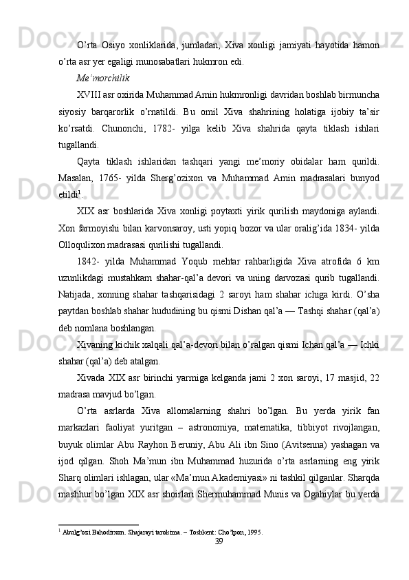 O’rta   Osiyo   xonliklarida,   jumladan,   Xiva   xonligi   jamiyati   hayotida   hamon
o’rta asr yer egaligi munosabatlari hukmron edi.
Me’morchilik
XVIII asr oxirida Muhammad Amin hukmronligi davridan boshlab birmuncha
siyosiy   barqarorlik   o’rnatildi.   Bu   omil   Xiva   shahrining   holatiga   ijobiy   ta’sir
ko’rsatdi.   Chunonchi,   1782-   yilga   kelib   Xiva   shahrida   qayta   tiklash   ishlari
tugallandi.
Qayta   tiklash   ishlaridan   tashqari   yangi   me’moriy   obidalar   ham   qurildi.
Masalan,   1765-   yilda   Sherg’ozixon   va   Muhammad   Amin   madrasalari   bunyod
etildi 1
.
XIX   asr   boshlarida   Xiva   xonligi   poytaxti   yirik   qurilish   maydoniga   aylandi.
Xon farmoyishi bilan karvonsaroy, usti yopiq bozor va ular oralig’ida 1834- yilda
Olloqulixon madrasasi qurilishi tugallandi.
1842-   yilda   Muhammad   Yoqub   mehtar   rahbarligida   Xiva   atrofida   6   km
uzunlikdagi   mustahkam   shahar-qal’a   devori   va   uning   darvozasi   qurib   tugallandi.
Natijada,   xonning   shahar   tashqarisidagi   2   saroyi   ham   shahar   ichiga   kirdi.   O’sha
paytdan boshlab shahar hududining bu qismi Dishan qal’a — Tashqi shahar (qal’a)
deb nomlana boshlangan.
Xivaning kichik xalqali qal’a-devori bilan o’ralgan qismi Ichan qal’a — Ichki
shahar (qal’a) deb atalgan.
Xivada  XIX  asr   birinchi   yarmiga  kelganda  jami  2  xon saroyi,  17 masjid,  22
madrasa mavjud bo’lgan. 
O’rta   asrlarda   Xiva   allomalarning   shahri   bo’lgan.   Bu   yerda   yirik   fan
markazlari   faoliyat   yuritgan   –   astronomiya,   matematika,   tibbiyot   rivojlangan,
buyuk   olimlar   Abu   Rayhon   Beruniy,   Abu   Ali   ibn   Sino   (Avitsenna)   yashagan   va
ijod   qilgan.   Shoh   Ma’mun   ibn   Muhammad   huzurida   o’rta   asrlarning   eng   yirik
Sharq olimlari ishlagan, ular «Ma’mun Akademiyasi» ni tashkil qilganlar. Sharqda
mashhur bo’lgan XIX asr  shoirlari Shermuhammad Munis va Ogahiylar bu yerda
1
 Abulg’ozi Bahodirxon. Shajarayi tarokima. – Toshkent: Cho’lpon, 1995.   
39