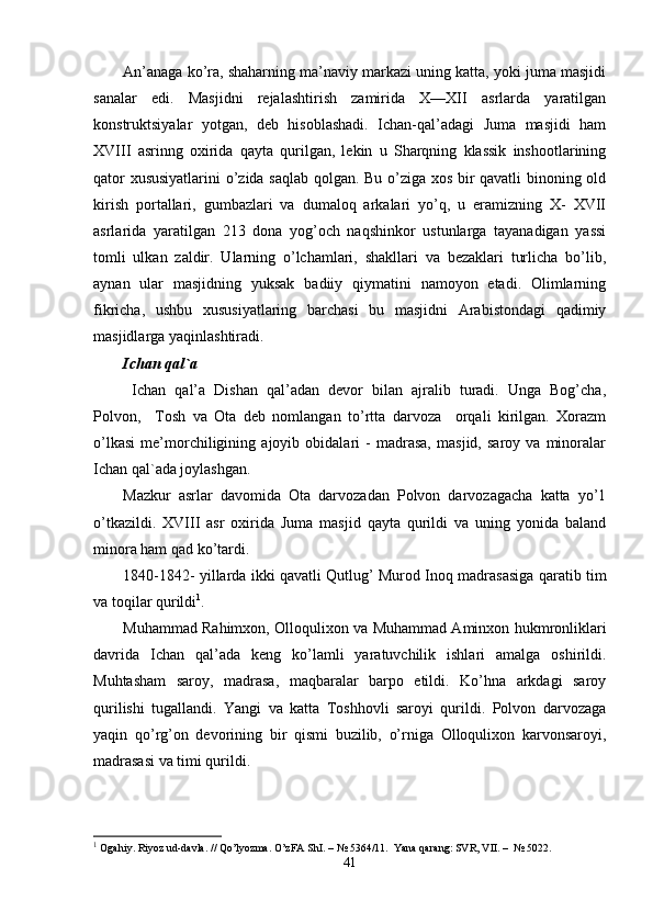 An’anaga ko’ra, shaharning ma’naviy markazi uning katta, yoki juma masjidi
sanalar   edi.   Masjidni   rejalashtirish   zamirida   X—XII   asrlarda   yaratilgan
konstruktsiyalar   yotgan,   deb   hisoblashadi.   Ichan-qal’adagi   Juma   masjidi   ham
XVIII   asrinng   oxirida   qayta   qurilgan,   lekin   u   Sharqning   klassik   inshootlarining
qator xususiyatlarini  o’zida saqlab qolgan. Bu o’ziga xos bir qavatli binoning old
kirish   portallari,   gumbazlari   va   dumaloq   arkalari   yo’q,   u   eramizning   X-   XVII
asrlarida   yaratilgan   213   dona   yog’och   naqshinkor   ustunlarga   tayanadigan   yassi
tomli   ulkan   zaldir.   Ularning   o’lchamlari,   shakllari   va   bezaklari   turlicha   bo’lib,
aynan   ular   masjidning   yuksak   badiiy   qiymatini   namoyon   etadi.   Olimlarning
fikricha,   ushbu   xususiyatlaring   barchasi   bu   masjidni   Arabistondagi   qadimiy
masjidlarga yaqinlashtiradi.
Ichan qal ` a
  Ichan   qal’a   Dishan   qal’adan   devor   bilan   ajralib   turadi.   Unga   Bog’cha,
Polvon,     Tosh   va   Ota   deb   nomlangan   to’rtta   darvoza     orqali   kirilgan.   Xorazm
o’lkasi   me’morchiligining   ajoyib   obidalari   -   madrasa,   masjid,   saroy   va   minoralar
Ichan qa l `ada joylashgan.
Mazkur   asrlar   davomida   Ota   darvozadan   Polvon   darvozagacha   katta   yo’1
o’tkazildi.   XVIII   asr   oxirida   Juma   masjid   qayta   qurildi   va   uning   yonida   baland
minora ham qad ko’tardi.
1840-1842- yillarda ikki qavatli Qutlug’ Murod Inoq madrasasiga qaratib tim
va toqilar qurildi 1
.
Muhammad Rahimxon, Olloqulixon va Muhammad Aminxon hukmronliklari
davrida   Ichan   qal’ada   keng   ko’lamli   yaratuvchilik   ishlari   amalga   oshirildi.
Muhtasham   saroy,   madrasa,   maqbaralar   barpo   etildi.   Ko’hna   arkdagi   saroy
qurilishi   tugallandi.   Yangi   va   katta   Toshhovli   saroyi   qurildi.   Polvon   darvozaga
yaqin   qo’rg’on   devorining   bir   qismi   buzilib,   o’rniga   Olloqulixon   karvonsaroyi,
madrasasi va timi qurildi.
1
 Ogahiy. Riyoz ud-davla. // Qo’lyozma. O’zFA ShI. – № 5364/11.  Yana qarang: SVR, VII. –  № 5022.
41 