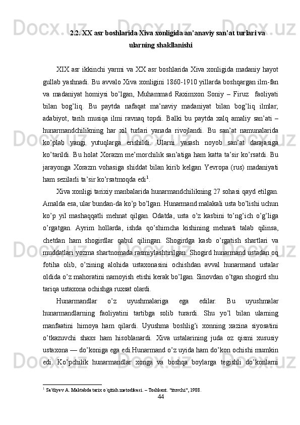 2.2. XX asr boshlarida Xiva xonligida an’anaviy san’at turlari va
ularning shakllanishi
XIX asr  ikkinchi yarmi va XX asr boshlarida Xiva xonligida madaniy hayot
gullab yashnadi. Bu avvalo Xiva xonligini 1860-1910 yillarda boshqargan ilm-fan
va   madaniyat   homiysi   bo’lgan,   Muhammad   Raximxon   Soniy   –   Firuz     faoliyati
bilan   bog’liq.   Bu   paytda   nafaqat   ma’naviy   madaniyat   bilan   bog’liq   ilmlar;
adabiyot,   tarih   musiqa   ilmi   ravnaq   topdi.   Balki   bu   paytda   xalq   amaliy   san’ati   –
hunarmandchilikning   har   xil   turlari   yanada   rivojlandi.   Bu   san’at   namunalarida
ko’plab   yangi   yutuqlarga   erishildi.   Ularni   yasash   noyob   san’at   darajasiga
ko’tarildi. Bu holat Xorazm me’morchilik san’atiga ham katta ta’sir ko’rsatdi. Bu
jarayonga   Xorazm   vohasiga   shiddat   bilan   kirib   kelgan   Yevropa   (rus)   madaniyati
ham sezilarli ta’sir ko’rsatmoqda edi 1
. 
Xiva xonligi tarixiy manbalarida hunarmandchilikning 27 sohasi qayd etilgan.
Amalda esa, ular bundan-da ko’p bo’lgan. Hunarmand malakali usta bo’lishi uchun
ko’p   yil   mashaqqatli   mehnat   qilgan.   Odatda,   usta   o’z   kasbini   to’ng’ich   o’g’liga
o’rgatgan.   Ayrim   hollarda,   ishda   qo’shimcha   kishining   mehnati   talab   qilinsa,
chetdan   ham   shogirdlar   qabul   qilingan.   Shogirdga   kasb   o’rgatish   shartlari   va
muddatlari yozma shartnomada rasmiylashtirilgan. Shogird hunarmand ustadan oq
fotiha   olib,   o’zining   alohida   ustaxonasini   ochishdan   avval   hunarmand   ustalar
oldida o’z mahoratini namoyish etishi kerak bo’lgan. Sinovdan o’tgan shogird shu
tariqa ustaxona ochishga ruxsat olardi.
Hunarmandlar   o’z   uyushmalariga   ega   edilar.   Bu   uyushmalar
hunarmandlarning   faoliyatini   tartibga   solib   turardi.   Shu   yo’l   bilan   ularning
manfaatini   himoya   ham   qilardi.   Uyushma   boshlig’i   xonning   xazina   siyosatini
o’tkazuvchi   shaxs   ham   hisoblanardi.   Xiva   ustalarining   juda   oz   qismi   xususiy
ustaxona — do’koniga ega edi.Hunarmand o’z uyida ham do’kon ochishi mumkin
edi.   Ko’pchilik   hunarmandlar   xonga   va   boshqa   boylarga   tegishli   do’konlarni
1
 Sa’diyev A. Maktabda tarix o`qitish metodikasi. – Toshkent. "ituvchi", 1988.
44 