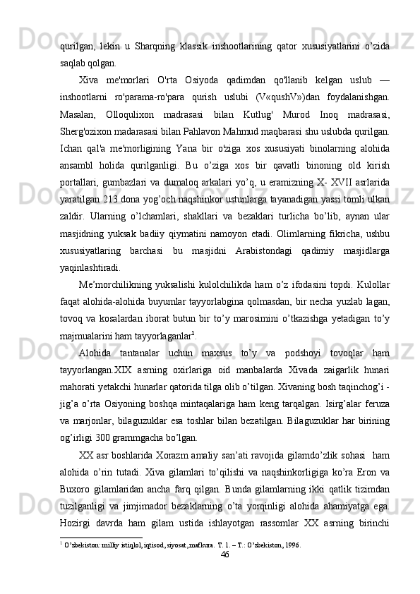 qurilgan,   lekin   u   Sharqning   klassik   inshootlarining   qator   xususiyatlarini   o’zida
saqlab qolgan.
Xiva   me'morlari   O'rta   Osiyoda   qadimdan   qo'llanib   kelgan   uslub   —
inshootlarni   ro'parama-ro'para   qurish   uslubi   (V«qushV»)dan   foydalanishgan.
Masalan,   Olloqulixon   madrasasi   bilan   Kutlug'   Murod   Inoq   madrasasi,
Sherg'ozixon madarasasi bilan Pahlavon Mahmud maqbarasi shu uslubda qurilgan.
Ichan   qal'a   me'morligining   Yana   bir   o'ziga   xos   xususiyati   binolarning   alohida
ansambl   holida   qurilganligi.   Bu   o’ziga   xos   bir   qavatli   binoning   old   kirish
portallari,   gumbazlari   va   dumaloq   arkalari   yo’q,   u   eramizning   X-   XVII   asrlarida
yaratilgan 213 dona yog’och naqshinkor ustunlarga tayanadigan yassi  tomli ulkan
zaldir.   Ularning   o’lchamlari,   shakllari   va   bezaklari   turlicha   bo’lib,   aynan   ular
masjidning   yuksak   badiiy   qiymatini   namoyon   etadi.   Olimlarning   fikricha,   ushbu
xususiyatlaring   barchasi   bu   masjidni   Arabistondagi   qadimiy   masjidlarga
yaqinlashtiradi.
Me’morchilikning   yuksalishi   kulolchilikda   ham   o’z   ifodasini   topdi.   Kulollar
faqat alohida-alohida buyumlar  tayyorlabgina qolmasdan, bir  necha yuzlab lagan,
tovoq   va   kosalardan   iborat   butun   bir   to’y   marosimini   o’tkazishga   yetadigan   to’y
majmualarini ham tayyorlaganlar 1
.
Alohida   tantanalar   uchun   maxsus   to’y   va   podshoyi   tovoqlar   ham
tayyorlangan.XIX   asrning   oxirlariga   oid   manbalarda   Xivada   zaigarlik   hunari
mahorati yetakchi hunarlar qatorida tilga olib o’tilgan. Xivaning bosh taqinchog’i -
jig’a   o’rta   Osiyoning   boshqa   mintaqalariga   ham   keng   tarqalgan.   Isirg’alar   feruza
va   marjonlar,   bilaguzuklar   esa   toshlar   bilan   bezatilgan.   Bilaguzuklar   har   birining
og’irligi 300 grammgacha bo’lgan.
XX asr  boshlarida Xorazm amaliy san’ati  ravojida gilamdo’zlik sohasi    ham
alohida   o’rin   tutadi.   Xiva   gilamlari   to’qilishi   va   naqshinkorligiga   ko’ra   Eron   va
Buxoro   gilamlaridan   ancha   farq   qilgan.   Bunda   gilamlarning   ikki   qatlik   tizimdan
tuzilganligi   va   jimjimador   bezaklarning   o’ta   yorqinligi   alohida   ahamiyatga   ega.
Hozirgi   davrda   ham   gilam   ustida   ishlayotgan   rassomlar   XX   asrning   birinchi
1
 O’zbekiston: milliy istiqlol, iqtisod, siyosat, mafkura. T. 1. – T.: O’zbekiston, 1996. 
46