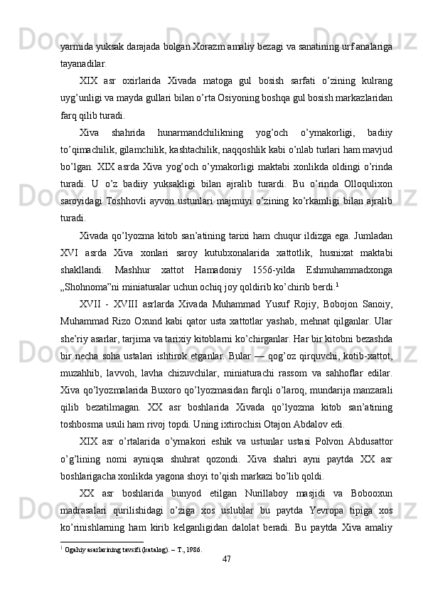 yarmida yuksak darajada bolgan Xorazm amaliy bezagi va sanatining urf analariga
tayanadilar.
XIX   asr   oxirlarida   Xivada   matoga   gul   bosish   sarfati   o’zining   kulrang
uyg’unligi va mayda gullari bilan o’rta Osiyoning boshqa gul bosish markazlaridan
farq qilib turadi. 
Xiva   shahrida   hunarmandchilikning   yog’och   o’ymakorligi,   badiiy
to’qimachilik, gilamchilik, kashtachilik, naqqoshlik kabi o’nlab turlari ham mavjud
bo’lgan.   XIX   asrda   Xiva   yog’och   o’ymakorligi   maktabi   xonlikda   oldingi   o’rinda
turadi.   U   o’z   badiiy   yuksakligi   bilan   ajralib   turardi.   Bu   o’rinda   Olloqulixon
saroyidagi   Toshhovli   ayvon   ustunlari   majmuyi   o’zining   ko’rkamligi   bilan   ajralib
turadi.
Xivada qo’lyozma kitob san’atining tarixi ham chuqur ildizga ega. Jumladan
XVI   asrda   Xiva   xonlari   saroy   kutubxonalarida   xattotlik,   husnixat   maktabi
shakllandi.   Mashhur   xattot   Hamadoniy   1556-yilda   Eshmuhammadxonga
„Shohnoma”ni miniaturalar uchun ochiq joy qoldirib ko’chirib berdi. 1
XVII   -   XVIII   asrlarda   Xivada   Muhammad   Yusuf   Rojiy,   Bobojon   Sanoiy,
Muhammad   Rizo   Oxund   kabi   qator   usta   xattotlar   yashab,   mehnat   qilganlar.   Ular
she’riy asarlar, tarjima va tarixiy kitoblarni ko’chirganlar. Har bir kitobni bezashda
bir   necha   soha   ustalari   ishtirok   etganlar.   Bular   —   qog’oz   qirquvchi,   kotib-xattot,
muzahhib,   lavvoh,   lavha   chizuvchilar,   miniaturachi   rassom   va   sahhoflar   edilar.
Xiva qo’lyozmalarida Buxoro qo’lyozmasidan farqli o’laroq, mundarija manzarali
qilib   bezatilmagan.   XX   asr   boshlarida   Xivada   qo’lyozma   kitob   san’atining
toshbosma usuli ham rivoj topdi. Uning ixtirochisi Otajon Abdalov edi.
XIX   asr   o’rtalarida   o’ymakori   eshik   va   ustunlar   ustasi   Polvon   Abdusattor
o’g’lining   nomi   ayniqsa   shuhrat   qozondi.   Xiva   shahri   ayni   paytda   XX   asr
boshlarigacha xonlikda yagona shoyi to’qish markazi bo’lib qoldi.
XX   asr   boshlarida   bunyod   etilgan   Nurillaboy   masjidi   va   Bobooxun
madrasalari   qurilishidagi   o’ziga   xos   uslublar   bu   paytda   Yevropa   tipiga   xos
ko’rinishlarning   ham   kirib   kelganligidan   dalolat   beradi.   Bu   paytda   Xiva   amaliy
1
 Ogahiy asarlarining tavsifi (katalog). – T., 1986. 
47