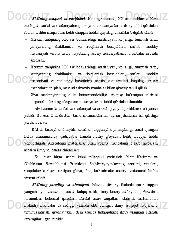 BMIning   maqsad   va   vazifalari.   Ish ning   maqsadi,   XX   asr   boshlarida   Xiva
xonligida san’at va madaniyatning o’ziga xos xususiyatlarini ilmiy tahlil qilishdan
iborat.  Ushbu   maqsaddan   kelib   chiqqan   holda ,  quyidagi   vazafalar   belgilab   olindi :
 Xorazm   xalqining   XX   asr   boshlaridagi   madaniyati ,   xo ’ jaligi ,   turmush   tarzi ,
jamiyatining   shakllanishi   va   rivojlanish   bosqichlari ,   san ’ ati ,   moddiy
madaniyati   va   ma ’ naviy   hayotining   asosiy   xususiyatlarini ,   manbalar   asosida
aniqlash , 
 Xorazm   xalqining   XX   asr   boshlaridagi   madaniyati ,   xo ’ jaligi ,   turmush   tarzi ,
jamiyatining   shakllanishi   va   rivojlanish   bosqichlari ,   san ’ ati ,   moddiy
madaniyati   va   ma ’ naviy   hayotining   asosiy   xususiyatlari   haqidagi   tarixiy
manbalarni   to ’ plab ,  mavjud   ashyoviy   manbalar   bilan   qiyosiy   tahlil   qilish .  
 Xiva   madaniyatining   o’lka   hunarmandchiligi,   rivojiga   ko’rsatgan   ta’sirini
o’rganish, ularning o’ziga xos xususiyatlarini tahlil qilishdan iboratdir.
BMI zamirida san’at va madaniyat va arxeologiya yodgorliklarini o’rganish
yotadi.   Bu   esa,   O’zbekiston     tarixi   muammolarini,     ayrim   ji h atlarini   hal   qilishga
yordam beradi. 
BMIda   tarixiylik,   ilmiylik,   xolislik,   haqqoniylik   prinsiplariga   amal   qilingan
holda   umuminsoniy   qadriyatlar   hamda   milliy   g’oyadan   kelib   chiqqan   holda
yondoshiladi.   Arxeologik   materiallar   bilan   yozma   manbalarni   o’zaro   qiyoslash
asosida ilmiy xulosalar chiqariladi.
Shu   bilan   birga,   ushbu   ishni   to’laqonli   yoritishda   Islom   Karimov   va
O‘zbkiston   Respublikasi   Prezidenti   Sh.Mirziyoyevlarning   asarlari,   nutqlari,
maqolalarida   ilgari   surilgan   g’oya,   fikr,   ko’rsatmalar   asosiy   dasturamal   bo’lib
xizmat qiladi.
BMIning   yangiligi   va   ahamiyati.   Mavzu   ijtimoiy   fanlarda   qaror   topgan
yangicha   yondashuvlar   asosida   tadqiq   etilib,   ilmiy   tarixiy   adabiyotlar,   Prezident
farmonlari,   hukumat   qarorlari,   Davlat   arxiv   xujjatlari,   statistik   ma'lumotlar,
mahalliy   manbalar   va   so'nggi   yillarda   olib   borilgan   ilmiy   tadqiqot   natijalarini
umumlashtirish,   qiyosiy   taxlil   etish   asosida   tadqiqotning   ilmiy   yangiligi   sifatida
quydagilar ilgari surildi: 
5 