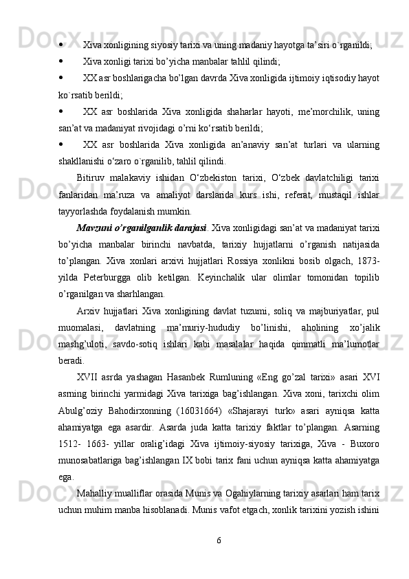  Xiva xonligining siyosiy tarixi va uning madaniy hayotga ta’siri o`rganildi;
 Xiva xonligi tarixi bo’yicha manbalar   tahlil qilindi;
 XX asr boshlarigacha bo’lgan davrda Xiva xonligida ijtimoiy iqtisodiy hayot
ko`rsatib berildi;
 XX   asr   boshlarida   Xiva   xonligida   shaharlar   hayoti,   me’morchilik,   uning
san’at va madaniyat rivojidagi o’rni   ko‘rsatib berildi;
 XX   asr   boshlarida   Xiva   xonligida   an’anaviy   san’at   turlari   va   ularning
shakllanishi   o‘zaro  o`rganilib, tahlil qilindi. 
Bitiruv   malakaviy   ishidan   O‘zbekiston   tarixi,   O‘zbek   davlatchiligi   tarixi
fanlaridan   ma’ruza   va   amaliyot   darslarida   kurs   ishi,   referat,   mustaqil   ishlar
tayyorlashda foydalanish mumkin.
Mavzuni o’rganilganlik darajasi . Xiva xonligidagi san’at va madaniyat tarixi
bo’yicha   manbalar   birinchi   navbatda,   tarixiy   hujjatl arni   o’rganish   natijasida
to’plangan.   Xiva   xonlari   arxivi   hujjatlari   Rossiya   xonlikni   bosib   olgach,   1873-
yilda   Peterburgga   olib   ketilgan.   Keyinchalik   ular   olimlar   tomonidan   topilib
o’rganilgan va sharhlangan.
Arxiv   hujjatlari   Xiva   xonligining   davlat   tuzumi,   soliq   va   majburiyatlar,   pul
muomalasi,   davlatning   ma’muriy-hududiy   bo’linishi,   aholining   xo’jalik
mashg’uloti,   savdo-sotiq   ishlari   kabi   masalalar   haqida   qimmatli   ma’lumotlar
beradi.
XVII   asrda   yashagan   Hasanbek   Rumluni ng   «Eng   go’zal   tarixi»   asari   XVI
asrnin g   birinchi   yarmidagi   Xiva   tarixiga   bag’ishlangan.   Xiva   xoni,   tarixchi   olim
Abulg’oziy   Bahodirxonning   (16031664)   «Shajarayi   turk»   asari   ayniqsa   katta
ahamiyatga   ega   asardir.   Asarda   juda   katta   tarixiy   faktlar   to’plangan.   Asarning
1512-   1663-   yillar   oralig’idagi   Xiva   ijtimoiy-siyosiy   tarixiga,   Xiva   -   Buxoro
munosabatlariga bag’ishlangan IX bobi tarix fani uchun ayniqsa katta ahamiyatga
ega.
Mahalliy mualliflar orasida Munis va Ogahiylarning tarixiy asarlari ham tarix
uchun muhim manba hisoblanadi. Munis vafot etgach, xonlik tarixini yozish ishini
6 