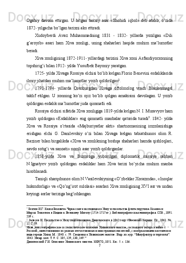Ogahiy   davom   ettirgan.   U   bitgan   tarixiy   asar   «Shohidi   iqbol»   deb   atalib,   o’zida
1872- yilgacha bo’lgan tarixni aks ettiradi.
Xudoyberdi   Avaz   Muhammadning   1831   -   1832-   yillarda   yozilgan   «Dili
g’aroyib»   asari   ham   Xiva   xonligi,   uning   shaharlari   haqida   muhim   ma’lumotlar
beradi.
Xiva xonligining 1872-1911- yillardagi tarixini Xiva xoni Asfandiyorxonning
topshirig’i bilan 1912- yilda Yusufbek Bayoniy yaratgan.
1725- yilda Xivaga Rossiya elchisi bo’lib kelgan Florio Benevini esdaliklarida
ilmiy jihatdan muhim ma’lumotlar yozib qoldirilgan 1
.
1793-1794-   yillarda   Orenburgdan   Xivaga   oftolmolog   vrach   Blankennagel
taklif   etilgan.   U   xonning   ko’zi   ojiz   bo’lib   qolgan   amakisini   davolagan.   U   yozib
qoldirgan esdalik ma’lumotlar juda qimmatli edi.
Rossiya elchisi sifatida Xiva xonligiga 1819-yilda kelgan N. I. Muravyov ham
yozib q o ldirgan «Esdaliklar» eng qimmatli manbalar qatorida turadi 2
. 1842- yilda
Xiva   va   Rossiya   o’rtasida   «Majburiyatlar   akti»   shartnomasining   imzolanishiga
erishgan   elchi   G.   Danilevskiy   o’zi   bilan   Xivaga   kelgan   tabiatshunos   olim   R.
Baziner bilan birgalikda «Xiva va xonlikning boshqa shaharlari hamda qishloqlari,
savdo sotig’i va sanoati» nomli asar yozib qoldirganlar.
1858-yilda   Xiva   va   Buxoroga   yuborilgan   diplomatik   missiya   rahbari
N.Ignatyev   yozib   qoldirgan   esdaliklar   ham   Xiva   tarixi   bo’yicha   muhim   manba
hisoblanadi.
Taniqli sharqshunos olim N.Vasilevskiyning «O’zbeklar Xorazmda», «Inoqlar
hukmdorligi» va «Qo’ng’irot sulolasi» asarlari Xiva xonligining XVI asr va undan
keyingi asrlar tarixiga bag’ishlangan.
1
 Безгин И.Г. Князя Бековича-Черкасского экспедиция в Хиву и посольства флота поручика Кожина и 
Мирзы Тевкелева в Индию к Великому Моголу (1714-1717 гг.). Библиографическая монография. СПб., 1891.
239 с.
2
   Залесов Н. Посольство в Хиву подполковника Данилевского в 1842 году //Военн ы й сборник. Пг., 1861. № 
11. С.  59.
Хива, или географическое и статистическое описание Хивинского ханства, состоящего теперь в войне с 
Россией, заимствованное из разных отечественных и иностранных писателей, с изображениями костюмов и 
вида города Хивы. М.: 1840. с. 79. Сведения о Хивинском ханстве. Вы р.  и з жур. “ Мануфактур и торговля ” . 
1843. Хмыр. кол.  Т. 9. С. 105, 129, 130, 149.”
Данилевский Г.И. Описание Хивинского ханства. ЗИРГО, 1851. Кн.: 5.  с. 136.
7